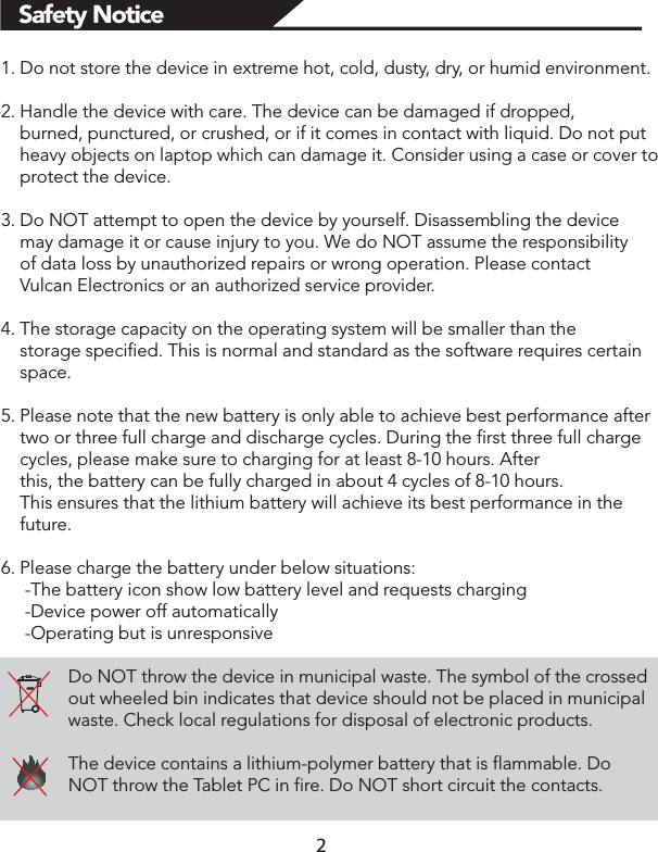 Safety Notice1. Do not store the device in extreme hot, cold, dusty, dry, or humid environment.2. Handle the device with care. The device can be damaged if dropped,     burned, punctured, or crushed, or if it comes in contact with liquid. Do not put     heavy objects on laptop which can damage it. Consider using a case or cover to     protect the device.3. Do NOT attempt to open the device by yourself. Disassembling the device     may damage it or cause injury to you. We do NOT assume the responsibility     of data loss by unauthorized repairs or wrong operation. Please contact     Vulcan Electronics or an authorized service provider.4. The storage capacity on the operating system will be smaller than the     storage specified. This is normal and standard as the software requires certain     space.5. Please note that the new battery is only able to achieve best performance after     two or three full charge and discharge cycles. During the first three full charge     cycles, please make sure to charging for at least 8-10 hours. After     this, the battery can be fully charged in about 4 cycles of 8-10 hours.     This ensures that the lithium battery will achieve its best performance in the     future.6. Please charge the battery under below situations:     -The battery icon show low battery level and requests charging     -Device power off automatically     -Operating but is unresponsiveDo NOT throw the device in municipal waste. The symbol of the crossed out wheeled bin indicates that device should not be placed in municipal waste. Check local regulations for disposal of electronic products.The device contains a lithium-polymer battery that is flammable. Do NOT throw the Tablet PC in fire. Do NOT short circuit the contacts.               2