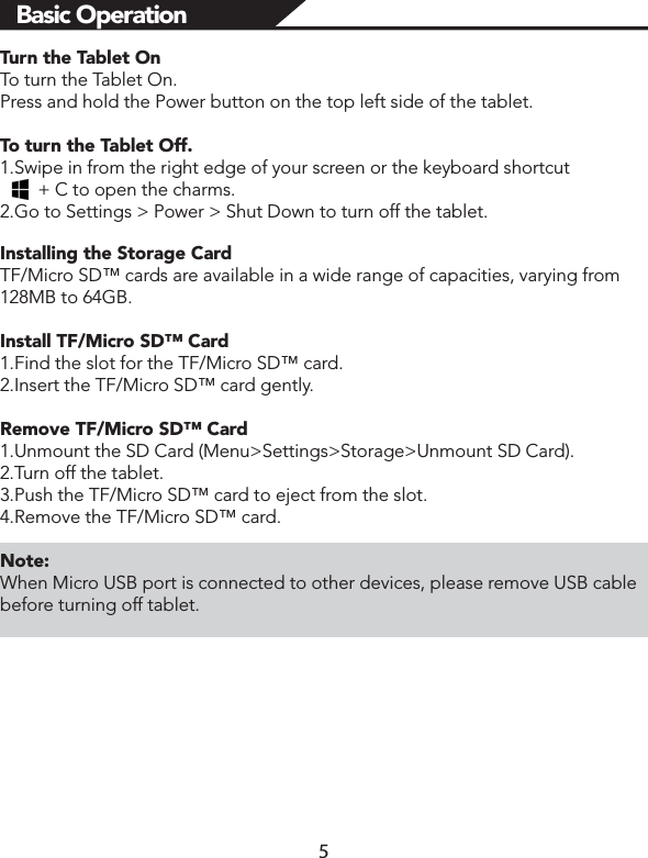 Tur n the Tablet OnTo turn the Tablet On. Press and hold the Power button on the top left side of the tablet.To turn the Tablet Off.1.Swipe in from the right edge of your screen or the keyboard shortcut        + C to open the charms.2.Go to Settings &gt; Power &gt; Shut Down to turn off the tablet. Installing the Storage CardTF/Micro SD™ cards are available in a wide range of capacities, varying from 128MB to 64GB.Install TF/Micro SD™ Card1.Find the slot for the TF/Micro SD™ card.2.Insert the TF/Micro SD™ card gently.Remove TF/Micro SD™ Card1.Unmount the SD Card (Menu&gt;Settings&gt;Storage&gt;Unmount SD Card).2.Turn off the tablet. 3.Push the TF/Micro SD™ card to eject from the slot.4.Remove the TF/Micro SD™ card. Note:When Micro USB port is connected to other devices, please remove USB cable before turning off tablet. Basic Operation 5