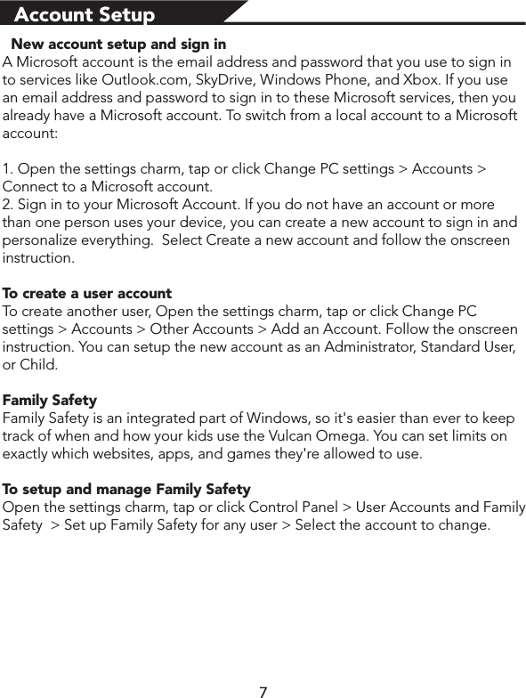 Account Setup  New account setup and sign inA Microsoft account is the email address and password that you use to sign in to services like Outlook.com, SkyDrive, Windows Phone, and Xbox. If you use an email address and password to sign in to these Microsoft services, then you already have a Microsoft account. To switch from a local account to a Microsoft account:1. Open the settings charm, tap or click Change PC settings &gt; Accounts &gt; Connect to a Microsoft account.2. Sign in to your Microsoft Account. If you do not have an account or more than one person uses your device, you can create a new account to sign in and personalize everything.  Select Create a new account and follow the onscreen instruction.To create a user accountTo create another user, Open the settings charm, tap or click Change PC settings &gt; Accounts &gt; Other Accounts &gt; Add an Account. Follow the onscreen instruction. You can setup the new account as an Administrator, Standard User, or Child.Family SafetyFamily Safety is an integrated part of Windows, so it&apos;s easier than ever to keep track of when and how your kids use the Vulcan Omega. You can set limits on exactly which websites, apps, and games they&apos;re allowed to use.To setup and manage Family SafetyOpen the settings charm, tap or click Control Panel &gt; User Accounts and Family Safety  &gt; Set up Family Safety for any user &gt; Select the account to change.7