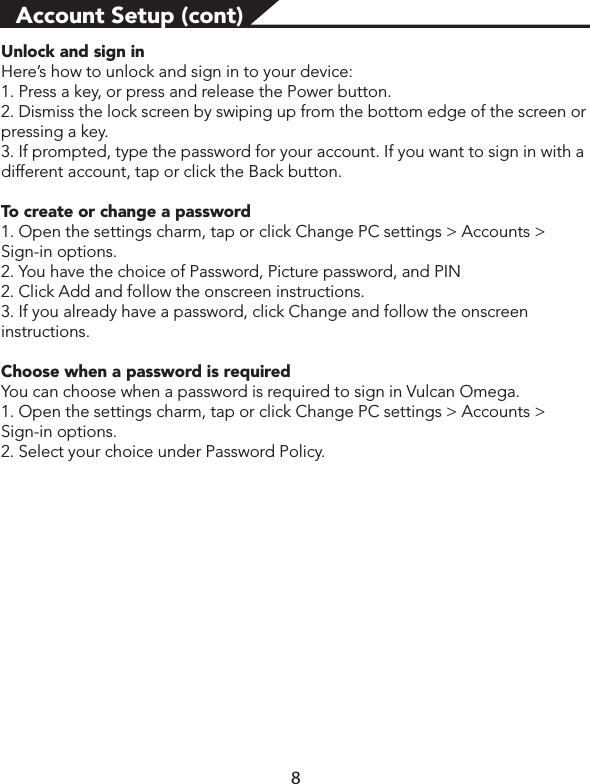 Account Setup (cont)Unlock and sign inHere’s how to unlock and sign in to your device:1. Press a key, or press and release the Power button.2. Dismiss the lock screen by swiping up from the bottom edge of the screen or pressing a key.3. If prompted, type the password for your account. If you want to sign in with a different account, tap or click the Back button.To create or change a password1. Open the settings charm, tap or click Change PC settings &gt; Accounts &gt; Sign-in options.2. You have the choice of Password, Picture password, and PIN 2. Click Add and follow the onscreen instructions.3. If you already have a password, click Change and follow the onscreen instructions.Choose when a password is required You can choose when a password is required to sign in Vulcan Omega.1. Open the settings charm, tap or click Change PC settings &gt; Accounts &gt; Sign-in options. 2. Select your choice under Password Policy. 8