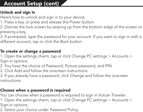 Account Setup (cont)Unlock and sign inHere’s how to unlock and sign in to your device:1. Press a key, or press and release the Power button.2. Dismiss the lock screen by swiping up from the bottom edge of the screen or pressing a key.3. If prompted, type the password for your account. If you want to sign in with a different account, tap or click the Back button.To create or change a password1. Open the settings charm, tap or click Change PC settings &gt; Accounts &gt; Sign-in options.2. You have the choice of Password, Picture password, and PIN 2. Click Add and follow the onscreen instructions.3. If you already have a password, click Change and follow the onscreen instructions.Choose when a password is required You can choose when a password is required to sign in Vulcan Traveler.1. Open the settings charm, tap or click Change PC settings &gt; Accounts &gt; Sign-in options. 2. Select your choice under Password Policy. 