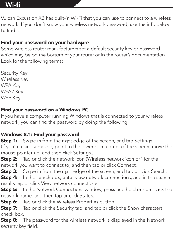 Vulcan Excursion XB has built-in Wi-Fi that you can use to connect to a wireless network. If you don’t know your wireless network password, use the info below to find it.Find your password on your hardwareSome wireless router manufacturers set a default security key or password which may be on the bottom of your router or in the router’s documentation. Look for the following terms:Security KeyWireless KeyWPA KeyWPA2 KeyWEP KeyFind your password on a Windows PCIf you have a computer running Windows that is connected to your wireless network, you can find the password by doing the following:Windows 8.1: Find your passwordStep 1:  Swipe in from the right edge of the screen, and tap Settings. (If you&apos;re using a mouse, point to the lower-right corner of the screen, move the mouse pointer up, and then click Settings.)Step 2:  Tap or click the network icon (Wireless network icon or ) for the network you want to connect to, and then tap or click Connect.Step 3:  Swipe in from the right edge of the screen, and tap or click Search.Step 4:  In the search box, enter view network connections, and in the search results tap or click View network connections.Step 5:  In the Network Connections window, press and hold or right-click the network name, and then tap or click Status.Step 6:  Tap or click the Wireless Properties button.Step 7:  Tap or click the Security tab, and tap or click the Show characters check box.Step 8:  The password for the wireless network is displayed in the Network security key field.Wi-ﬁ