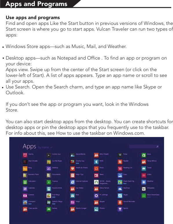 Use apps and programsFind and open apps Like the Start button in previous versions of Windows, the Start screen is where you go to start apps. Vulcan Traveler can run two types of apps:Windows Store apps—such as Music, Mail, and Weather.Desktop apps—such as Notepad and Office . To find an app or program on        your device:Apps view. Swipe up from the center of the Start screen (or click on the                 lower-left of Start). A list of apps appears. Type an app name or scroll to see      all your apps.Use Search. Open the Search charm, and type an app name like Skype or  Outlook. If you don’t see the app or program you want, look in the Windows                             Store.You can also start desktop apps from the desktop. You can create shortcuts for desktop apps or pin the desktop apps that you frequently use to the taskbar. For info about this, see How to use the taskbar on Windows.com.Apps and Programs●●●