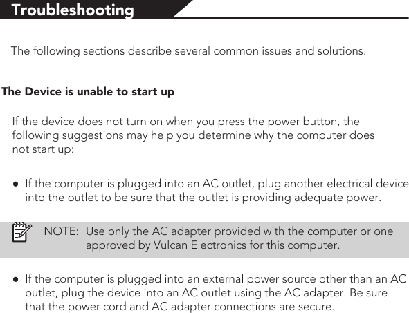 TroubleshootingThe following sections describe several common issues and solutions.The Device is unable to start upIf the device does not turn on when you press the power button, the following suggestions may help you determine why the computer does not start up:●If the computer is plugged into an AC outlet, plug another electrical device into the outlet to be sure that the outlet is providing adequate power.NOTE:Use only the AC adapter provided with the computer or one approved by Vulcan Electronics for this computer.●If the computer is plugged into an external power source other than an AC outlet, plug the device into an AC outlet using the AC adapter. Be sure that the power cord and AC adapter connections are secure.