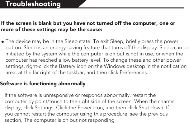 TroubleshootingIf the screen is blank but you have not turned off the computer, one or more of these settings may be the cause:●The device may be in the Sleep state. To exit Sleep, briefly press the power button. Sleep is an energy-saving feature that turns off the display. Sleep can be initiated by the system while the computer is on but is not in use, or when the computer has reached a low battery level. To change these and other power settings, right-click the Battery icon on the Windows desktop in the notification area, at the far right of the taskbar, and then click Preferences.Software is functioning abnormallyIf the software is unresponsive or responds abnormally, restart the computer by point/touch to the right side of the screen. When the charms display, click Settings. Click the Power icon, and then click Shut down. If you cannot restart the computer using this procedure, see the previous section, The computer is on but not responding.