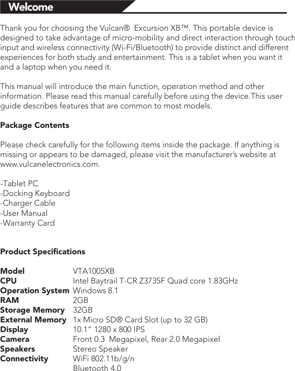 WelcomeThank you for choosing the Vulcan®  Excursion XB™. This portable device is designed to take advantage of micro-mobility and direct interaction through touch input and wireless connectivity (Wi-Fi/Bluetooth) to provide distinct and different experiences for both study and entertainment. This is a tablet when you want it and a laptop when you need it. This manual will introduce the main function, operation method and other information. Please read this manual carefully before using the device.This user guide describes features that are common to most models.Package ContentsPlease check carefully for the following items inside the package. If anything is missing or appears to be damaged, please visit the manufacturer’s website at www.vulcanelectronics.com.-Tablet PC-Docking Keyboard-Charger Cable-User Manual-Warranty CardProduct SpeciﬁcationsModel   VTA1005XBCPU    Intel Baytrail T-CR Z3735F Quad core 1.83GHzOperation System  Windows 8.1RAM   2GBStorage Memory  32GB External Memory  1x Micro SD® Card Slot (up to 32 GB)Display     10.1” 1280 x 800 IPSCamera     Front 0.3  Megapixel, Rear 2.0 MegapixelSpeakers   Stereo SpeakerConnectivity  WiFi 802.11b/g/n  Bluetooth 4.0