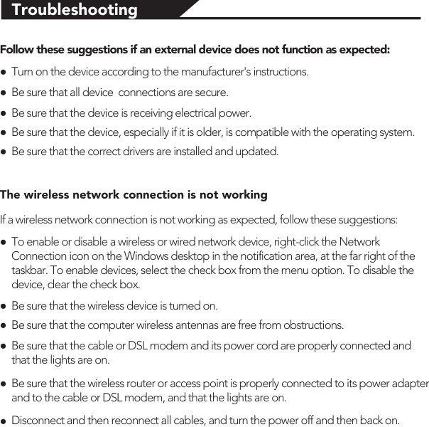 TroubleshootingFollow these suggestions if an external device does not function as expected:●Turn on the device according to the manufacturer&apos;s instructions. ●Be sure that all device  connections are secure.●Be sure that the device is receiving electrical power.●Be sure that the device, especially if it is older, is compatible with the operating system.●Be sure that the correct drivers are installed and updated.The wireless network connection is not workingIf a wireless network connection is not working as expected, follow these suggestions:●To enable or disable a wireless or wired network device, right-click the Network Connection icon on the Windows desktop in the notification area, at the far right of the taskbar. To enable devices, select the check box from the menu option. To disable the device, clear the check box.●Be sure that the wireless device is turned on.●Be sure that the computer wireless antennas are free from obstructions.●Be sure that the cable or DSL modem and its power cord are properly connected and that the lights are on.●Be sure that the wireless router or access point is properly connected to its power adapter and to the cable or DSL modem, and that the lights are on.●Disconnect and then reconnect all cables, and turn the power off and then back on.
