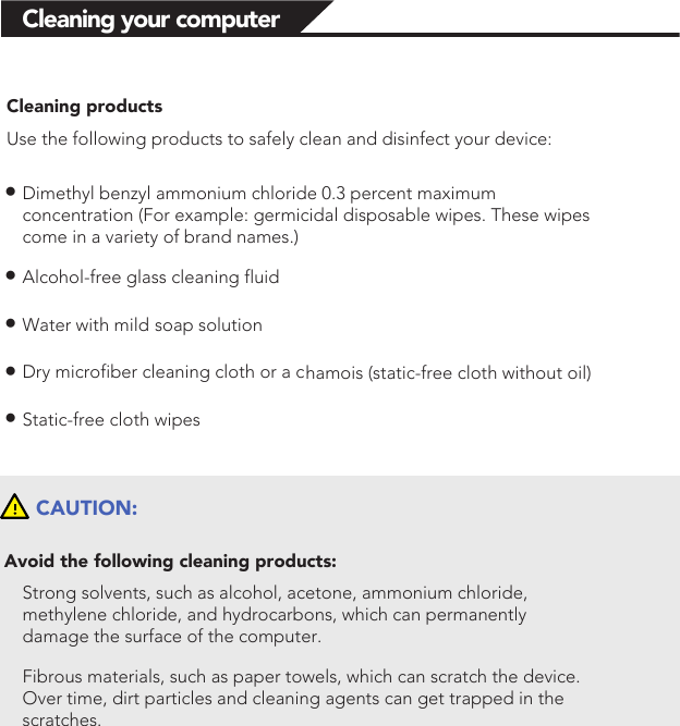 Cleaning your computerCleaning productsUse the following products to safely clean and disinfect your device:●Dimethyl benzyl ammonium chloride 0.3 percent maximum concentration (For example: germicidal disposable wipes. These wipes come in a variety of brand names.)●Alcohol-free glass cleaning fluid●Water with mild soap solution●Dry microfiber cleaning cloth or a chamois (static-free cloth without oil)●Static-free cloth wipesCAUTION:Avoid the following cleaning products:Strong solvents, such as alcohol, acetone, ammonium chloride, methylene chloride, and hydrocarbons, which can permanently damage the surface of the computer. Fibrous materials, such as paper towels, which can scratch the device. Over time, dirt particles and cleaning agents can get trapped in the scratches. 