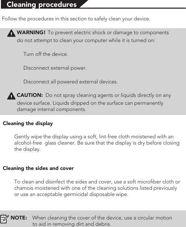 Cleaning proceduresFollow the procedures in this section to safely clean your device.WARNING! To prevent electric shock or damage to componentsdo not attempt to clean your computer while it is turned on:Turn off the device.Disconnect external power.Disconnect all powered external devices.CAUTION: Do not spray cleaning agents or liquids directly on any device surface. Liquids dripped on the surface can permanently damage internal components.Cleaning the displayGently wipe the display using a soft, lint-free cloth moistened with an alcohol-free  glass cleaner. Be sure that the display is dry before closing the display.Cleaning the sides and coverTo clean and disinfect the sides and cover, use a soft microfiber cloth or chamois moistened with one of the cleaning solutions listed previously or use an acceptable germicidal disposable wipe. NOTE: When cleaning the cover of the device, use a circular motion to aid in removing dirt and debris.
