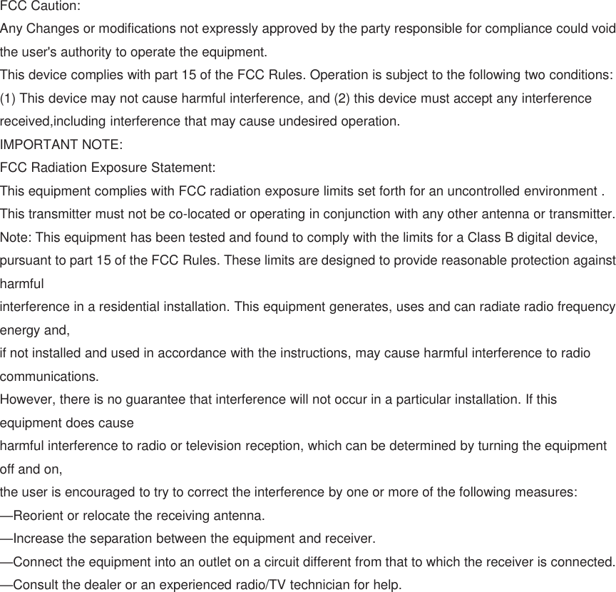 FCCCaution:AnyChangesormodificationsnotexpresslyapprovedbythepartyresponsibleforcompliancecouldvoidtheuser&apos;sauthoritytooperatetheequipment.Thisdevicecomplieswithpart15oftheFCCRules.Operationissubjecttothefollowingtwoconditions:(1)Thisdevicemaynotcauseharmfulinterference,and(2)thisdevicemustacceptanyinterferencereceived,includinginterferencethatmaycauseundesiredoperation.IMPORTANTNOTE:FCCRadiationExposureStatement:ThisequipmentcomplieswithFCCradiationexposurelimitssetforthforanuncontrolledenvironment.Thistransmittermustnotbeco-locatedoroperatinginconjunctionwithanyotherantennaortransmitter.Note:ThisequipmenthasbeentestedandfoundtocomplywiththelimitsforaClassBdigitaldevice,pursuanttopart15oftheFCCRules.Theselimitsaredesignedtoprovidereasonableprotectionagainstharmfulinterferenceinaresidentialinstallation.Thisequipmentgenerates,usesandcanradiateradiofrequencyenergyand,ifnotinstalledandusedinaccordancewiththeinstructions,maycauseharmfulinterferencetoradiocommunications.However,thereisnoguaranteethatinterferencewillnotoccurinaparticularinstallation.Ifthisequipmentdoescauseharmfulinterferencetoradioortelevisionreception,whichcanbedeterminedbyturningtheequipmentoffandon,theuserisencouragedtotrytocorrecttheinterferencebyoneormoreofthefollowingmeasures:—Reorientorrelocatethereceivingantenna.—Increasetheseparationbetweentheequipmentandreceiver.—Connecttheequipmentintoanoutletonacircuitdifferentfromthattowhichthereceiverisconnected.—Consultthedealeroranexperiencedradio/TVtechnicianforhelp.