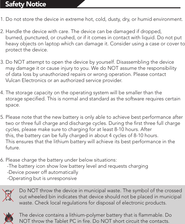 Safety Notice1. Do not store the device in extreme hot, cold, dusty, dry, or humid environment.2. Handle the device with care. The device can be damaged if dropped,     burned, punctured, or crushed, or if it comes in contact with liquid. Do not put     heavy objects on laptop which can damage it. Consider using a case or cover to     protect the device.3. Do NOT attempt to open the device by yourself. Disassembling the device     may damage it or cause injury to you. We do NOT assume the responsibility     of data loss by unauthorized repairs or wrong operation. Please contact     Vulcan Electronics or an authorized service provider.4. The storage capacity on the operating system will be smaller than the     storage specified. This is normal and standard as the software requires certain     space.5. Please note that the new battery is only able to achieve best performance after     two or three full charge and discharge cycles. During the first three full charge     cycles, please make sure to charging for at least 8-10 hours. After     this, the battery can be fully charged in about 4 cycles of 8-10 hours.     This ensures that the lithium battery will achieve its best performance in the     future.6. Please charge the battery under below situations:     -The battery icon show low battery level and requests charging     -Device power off automatically     -Operating but is unresponsiveDo NOT throw the device in municipal waste. The symbol of the crossed out wheeled bin indicates that device should not be placed in municipal waste. Check local regulations for disposal of electronic products.The device contains a lithium-polymer battery that is flammable. Do NOT throw the Tablet PC in fire. Do NOT short circuit the contacts.               