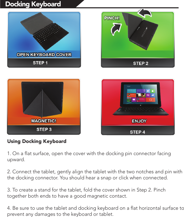 Docking KeyboardUsing Docking Keyboard1. On a flat surface, open the cover with the docking pin connector facing upward.2. Connect the tablet, gently align the tablet with the two notches and pin with the docking connector. You should hear a snap or click when connected.3. To create a stand for the tablet, fold the cover shown in Step 2. Pinch together both ends to have a good magnetic contact.4. Be sure to use the tablet and docking keyboard on a flat horizontal surface to prevent any damages to the keyboard or tablet. 