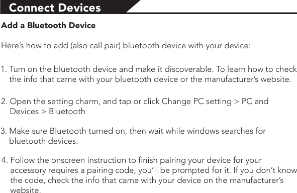 Connect Devices Add a Bluetooth DeviceHere’s how to add (also call pair) bluetooth device with your device:1. Turn on the bluetooth device and make it discoverable. To learn how to check     the info that came with your bluetooth device or the manufacturer’s website.2. Open the setting charm, and tap or click Change PC setting &gt; PC and     Devices &gt; Bluetooth 3. Make sure Bluetooth turned on, then wait while windows searches for     bluetooth devices.4. Follow the onscreen instruction to finish pairing your device for your     accessory requires a pairing code, you’ll be prompted for it. If you don’t know     the code, check the info that came with your device on the manufacturer’s     website.