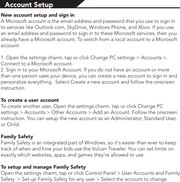 Account SetupNew account setup and sign inA Microsoft account is the email address and password that you use to sign in to services like Outlook.com, SkyDrive, Windows Phone, and Xbox. If you use an email address and password to sign in to these Microsoft services, then you already have a Microsoft account. To switch from a local account to a Microsoft account:1. Open the settings charm, tap or click Change PC settings &gt; Accounts &gt; Connect to a Microsoft account.2. Sign in to your Microsoft Account. If you do not have an account or more than one person uses your device, you can create a new account to sign in and personalize everything.  Select Create a new account and follow the onscreen instruction.To create a user accountTo create another user, Open the settings charm, tap or click Change PC settings &gt; Accounts &gt; Other Accounts &gt; Add an Account. Follow the onscreen instruction. You can setup the new account as an Administrator, Standard User, or Child.Family SafetyFamily Safety is an integrated part of Windows, so it&apos;s easier than ever to keep track of when and how your kids use the Vulcan Traveler. You can set limits on exactly which websites, apps, and games they&apos;re allowed to use.To setup and manage Family SafetyOpen the settings charm, tap or click Control Panel &gt; User Accounts and Family Safety  &gt; Set up Family Safety for any user &gt; Select the account to change.