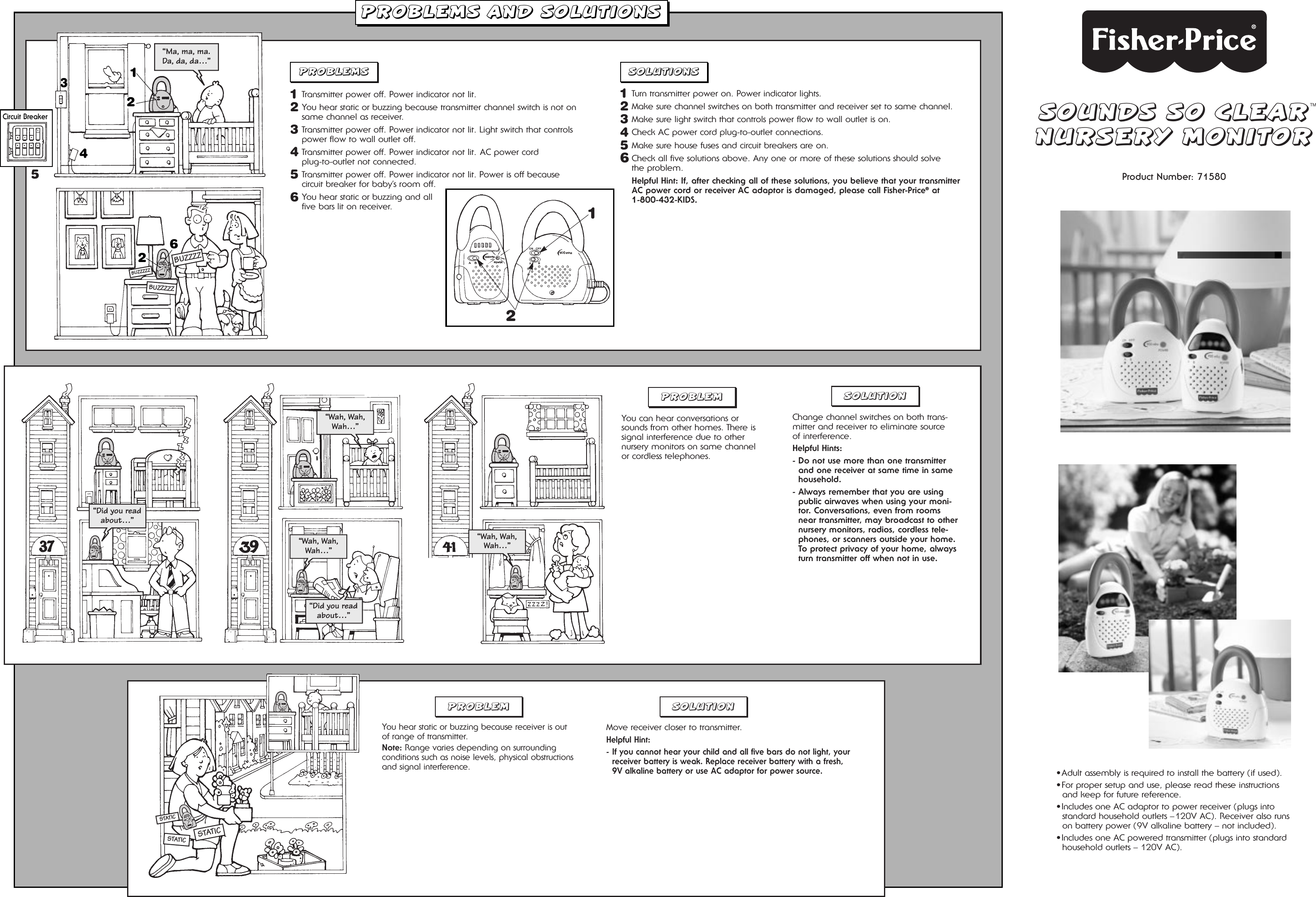 SOUNDS SO CLEARNURSERY MONITORProduct Number: 71580•Adult assembly is required to install the battery (if used).•For proper setup and use, please read these instructionsand keep for future reference.•Includes one AC adaptor to power receiver (plugs intostandard household outlets –120V AC). Receiver also runson battery power (9V alkaline battery – not included).•Includes one AC powered transmitter (plugs into standardhousehold outlets – 120V AC).PROBLEMS AND SOLUTIONSPROBLEMS SOLUTIONS1Transmitter power off. Power indicator not lit. 2You hear static or buzzing because transmitter channel switch is not onsame channel as receiver.3Transmitter power off. Power indicator not lit. Light switch that controlspower flow to wall outlet off.4Transmitter power off. Power indicator not lit. AC power cord plug-to-outlet not connected.5Transmitter power off. Power indicator not lit. Power is off because circuit breaker for baby’s room off.6You hear static or buzzing and all five bars lit on receiver.1Turn transmitter power on. Power indicator lights.2Make sure channel switches on both transmitter and receiver set to same channel.3Make sure light switch that controls power flow to wall outlet is on.4Check AC power cord plug-to-outlet connections.5Make sure house fuses and circuit breakers are on.6Check all five solutions above. Any one or more of these solutions should solve the problem.Helpful Hint: If, after checking all of these solutions, you believe that your transmitterAC power cord or receiver AC adaptor is damaged, please call Fisher-Price®at 1-800-432-KIDS.PROBLEMYou can hear conversations orsounds from other homes. There issignal interference due to other nursery monitors on same channel or cordless telephones.SOLUTIONChange channel switches on both trans-mitter and receiver to eliminate source of interference.Helpful Hints:- Do not use more than one transmitterand one receiver at same time in samehousehold.- Always remember that you are usingpublic airwaves when using your moni-tor. Conversations, even from roomsnear transmitter, may broadcast to othernursery monitors, radios, cordless tele-phones, or scanners outside your home.To protect privacy of your home, alwaysturn transmitter off when not in use.PROBLEM SOLUTIONCircuit Breaker312426BUZZZZBUZZZZZBUZZZZZ5STATICSTATICSTATIC2“Ma, ma, ma. Da, da, da…”“Did you readabout…”“Did you readabout…”“Wah, Wah,Wah…”“Wah, Wah,Wah…”“Wah, Wah,Wah…”1You hear static or buzzing because receiver is out of range of transmitter. Note: Range varies depending on surrounding conditions such as noise levels, physical obstructionsand signal interference.Move receiver closer to transmitter.Helpful Hint:- If you cannot hear your child and all five bars do not light, yourreceiver battery is weak. Replace receiver battery with a fresh,9V alkaline battery or use AC adaptor for power source.TM