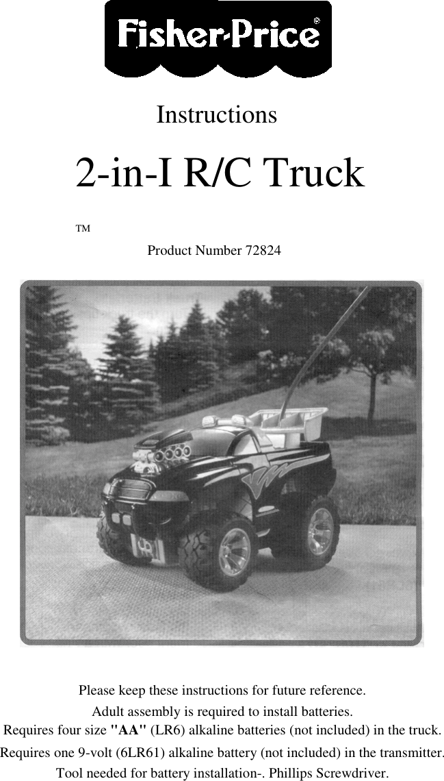 Instructions2-in-I R/C TruckTMProduct Number 72824Please keep these instructions for future reference.Adult assembly is required to install batteries.Requires four size &quot;AA&quot; (LR6) alkaline batteries (not included) in the truck.Requires one 9-volt (6LR61) alkaline battery (not included) in the transmitter.Tool needed for battery installation-. Phillips Screwdriver.