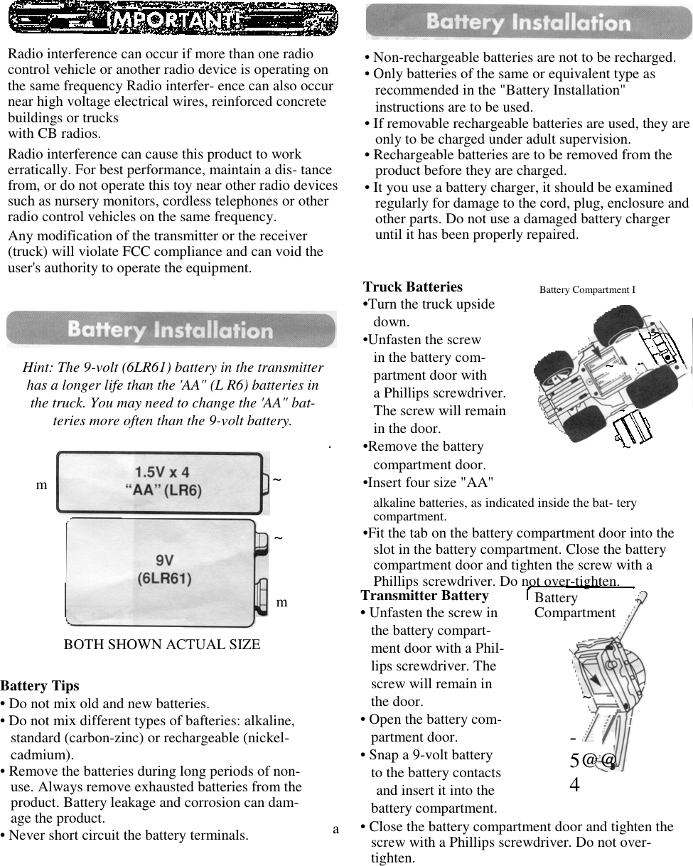 Radio interference can occur if more than one radiocontrol vehicle or another radio device is operating onthe same frequency Radio interfer- ence can also occurnear high voltage electrical wires, reinforced concretebuildings or truckswith CB radios.Radio interference can cause this product to workerratically. For best performance, maintain a dis- tancefrom, or do not operate this toy near other radio devicessuch as nursery monitors, cordless telephones or otherradio control vehicles on the same frequency.Any modification of the transmitter or the receiver(truck) will violate FCC compliance and can void theuser&apos;s authority to operate the equipment.Hint: The 9-volt (6LR61) battery in the transmitterhas a longer life than the &apos;AA&quot; (L R6) batteries inthe truck. You may need to change the &apos;AA&quot; bat-teries more often than the 9-volt battery.mBOTH SHOWN ACTUAL SIZE~~mBattery Tips• Do not mix old and new batteries.• Do not mix different types of bafteries: alkaline,standard (carbon-zinc) or rechargeable (nickel-cadmium).• Remove the batteries during long periods of non-use. Always remove exhausted batteries from theproduct. Battery leakage and corrosion can dam-age the product.• Never short circuit the battery terminals. a• Non-rechargeable batteries are not to be recharged.• Only batteries of the same or equivalent type asrecommended in the &quot;Battery Installation&quot;instructions are to be used.• If removable rechargeable batteries are used, they areonly to be charged under adult supervision.• Rechargeable batteries are to be removed from theproduct before they are charged.• It you use a battery charger, it should be examinedregularly for damage to the cord, plug, enclosure andother parts. Do not use a damaged battery chargeruntil it has been properly repaired.Truck Batteries•Turn the truck upsidedown.•Unfasten the screwin the battery com-partment door witha Phillips screwdriver.The screw will remainin the door.•Remove the batterycompartment door.•Insert four size &quot;AA&quot;alkaline batteries, as indicated inside the bat- terycompartment.•Fit the tab on the battery compartment door into theslot in the battery compartment. Close the batterycompartment door and tighten the screw with aPhillips screwdriver. Do not over-tighten.Battery Compartment I~~Transmitter Battery• Unfasten the screw inthe battery compart-ment door with a Phil-lips screwdriver. Thescrew will remain inthe door.• Open the battery com-partment door.• Snap a 9-volt batteryto the battery contactsand insert it into thebattery compartment.• Close the battery compartment door and tighten thescrew with a Phillips screwdriver. Do not over-tighten.BatteryCompartment~-5@@4