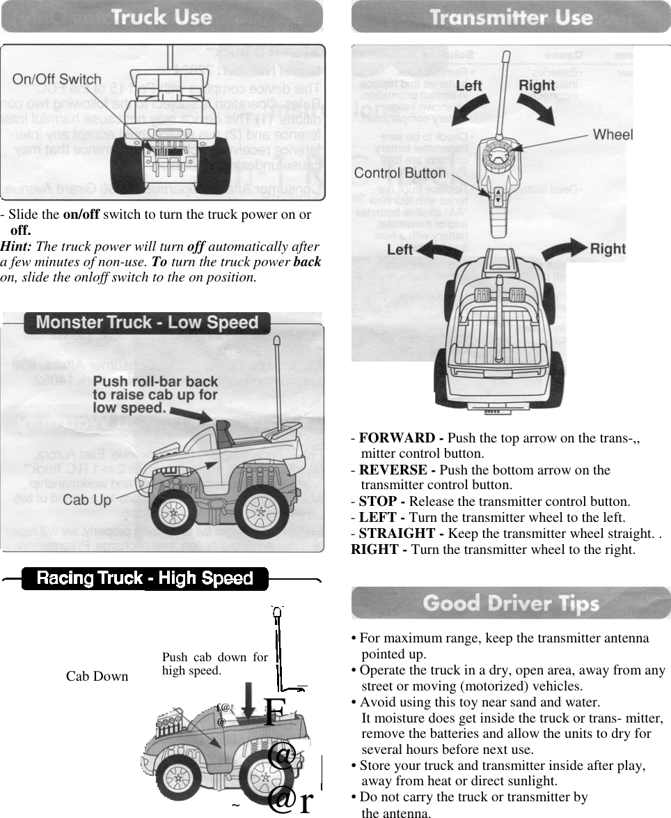 - Slide the on/off switch to turn the truck power on oroff.Hint: The truck power will turn off automatically aftera few minutes of non-use. To turn the truck power backon, slide the onloff switch to the on position.Cab DownPush cab down forhigh speed.f@@F@@r~- FORWARD - Push the top arrow on the trans-,,mitter control button.- REVERSE - Push the bottom arrow on thetransmitter control button.- STOP - Release the transmitter control button.- LEFT - Turn the transmitter wheel to the left.- STRAIGHT - Keep the transmitter wheel straight. .RIGHT - Turn the transmitter wheel to the right.• For maximum range, keep the transmitter antennapointed up.• Operate the truck in a dry, open area, away from anystreet or moving (motorized) vehicles.• Avoid using this toy near sand and water.It moisture does get inside the truck or trans- mitter,remove the batteries and allow the units to dry forseveral hours before next use.• Store your truck and transmitter inside after play,away from heat or direct sunlight.• Do not carry the truck or transmitter bythe antenna.