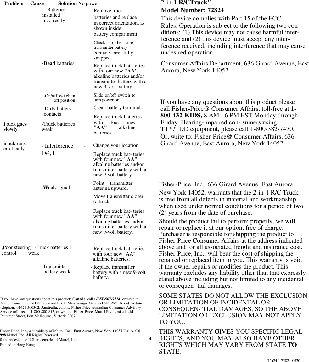 Problem     Cause           Solution No power- BatteriesinstalledincorrectlyRemove truckbatteries and replacein correct orientation, asshown insidebattery compartment.Check to be suretransmitter batterycontacts are fullysnapped.Replace truck bat- terieswith four new &quot;AA&quot;alkaline batteries and/ortransmitter battery with anew 9-volt battery.Slide on/off switch toturn power on.Clean battery terminals.Replace truck batterieswith four new&quot;AA&quot;  alkalinebatteries.-Dead batteriesi ruck goesslowly-On/off switch inoff position- Dirty batterycontactsiruck runserratically-Truck batteriesweak- Interference       -1@, I-Weak signalChange your location.Replace truck bat- terieswith four new &quot;AA&quot;alkaline batteries and/ortransmitter battery with anew 9-volt battery.Point transmitterantenna upward.Move transmitter closerto truck.Replace truck bat- terieswith four new &quot;AA&quot;alkaline batteries and/ortransmitter battery with anew 9-volt battery.,Poor steering   -Truck batteries Icontrol         weak-Transmitterbattery weak- Replace truck bat- terieswith four new &quot;AA&quot;alkaline batteries.- Replace transmifterbattery with a new 9-voltbaftery.If you have any questions about this product: Canada, call 1-BW-567-7724, or write to:Mattel Canada Inc., 6155 Freemant Blvd., Mississauga, Ontario L5R 3W2. Great Britain,telephone 01628 500302. Australia, call the Fisher-Price Australian Consumer AdvisoryService toll-free at 1-800-800-812, or write to:Fisher-Price, Mattel Pty. Limited, 461Plummer Street, Port Melbourne, Victoria 3207.Fisher-Price, Inc., a subsidiary of Mattel, Inc., East Aurora, New York 14052 U.S.A. C)l998 Mattel, Inc. All Rights Reserved.0 and T&apos; designate U.S. trademarks of Mattel, Inc.Printed in Hong Kong.2-in-1 R/CTruck&quot;Model Number: 72824This device complies with Part 15 of the FCCRules. Operation is subject to the following two con-ditions: (1) This device may not cause harmful inter-ference and (2) this device must accept any inter-ference received, including interference that may causeundesired operation.Consumer Affairs Department, 636 Girard Avenue, EastAurora, New York 14052aIf you have any questions about this product pleasecall Fisher-Price@ Consumer Affairs, toll-free at 1-800-432-KIDS, 8 AM - 6 PM EST Monday throughFriday. Hearing-impaired con- sumers usingTTY/TDD equipment, please call 1-800-382-7470.Or, write to: Fisher-Price@ Consumer Affairs, 636Girard Avenue, East Aurora, New York 14052.Fisher-Price, Inc., 636 Girard Avenue, East Aurora,New York 14052, warrants that the 2-in-1 R/C Truck-is free from all defects in material and workmanshipwhen used under normal conditions for a period of two(2) years from the date of purchase.Should the product fail to perform properly, we willrepair or replace it at our option, free of charge.Purchaser is responsible for shipping the product toFisher-Price Consumer Affairs at the address indicatedabove and for all associated freight and insurance cost.Fisher-Price, Inc., will bear the cost of shipping therepaired or replaced item to you. This warranty is voidif the owner repairs or modifies the product. Thiswarranty excludes any liability other than that expresslystated above including but not limited to any incidentalor consequen- tial damages.SOME STATES DO NOT ALLOW THE EXCLUSIONOR LIMITATION OF INCIDENTAL ORCONSEQUEN- TIAL DAMAGES, SO THE ABOVELIMITATION OR EXCLUSION MAY NOT APPLYTO YOU.THIS WARRANTY GIVES YOU SPECIFIC LEGALRIGHTS, AND YOU MAY ALSO HAVE OTHERRIGHTS WHICH MAY VARY FROM STATE TOSTATE.72a24 1 72824-0920