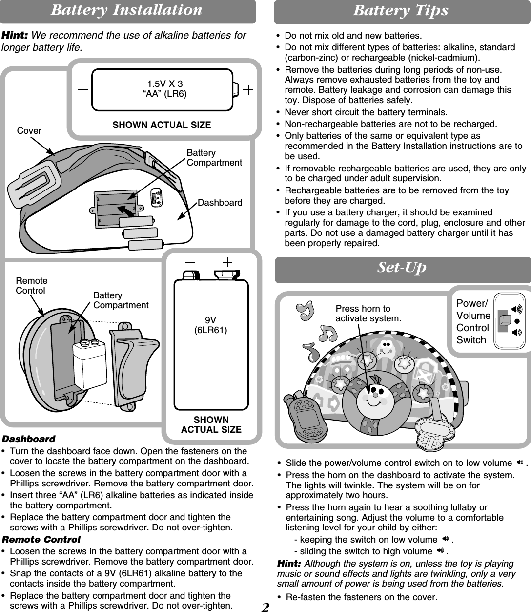 BatteryCompartmentDashboardCoverBattery Installation Battery TipsHint: We recommend the use of alkaline batteries forlonger battery life.9V (6LR61)1.5V X 3“AA” (LR6)SHOWNACTUAL SIZESHOWN ACTUAL SIZEBatteryCompartmentRemoteControlDashboard• Turn the dashboard face down. Open the fasteners on thecover to locate the battery compartment on the dashboard.• Loosen the screws in the battery compartment door with aPhillips screwdriver. Remove the battery compartment door.•  Insert three “AA” (LR6) alkaline batteries as indicated insidethe battery compartment.•  Replace the battery compartment door and tighten thescrews with a Phillips screwdriver. Do not over-tighten.Remote Control• Loosen the screws in the battery compartment door with aPhillips screwdriver. Remove the battery compartment door.•  Snap the contacts of a 9V (6LR61) alkaline battery to thecontacts inside the battery compartment.•  Replace the battery compartment door and tighten thescrews with a Phillips screwdriver. Do not over-tighten. 2Set-Up• Slide the power/volume control switch on to low volume  .• Press the horn on the dashboard to activate the system.The lights will twinkle. The system will be on forapproximately two hours.• Press the horn again to hear a soothing lullaby orentertaining song. Adjust the volume to a comfortablelistening level for your child by either:- keeping the switch on low volume  .- sliding the switch to high volume  .Hint: Although the system is on, unless the toy is playingmusic or sound effects and lights are twinkling, only a verysmall amount of power is being used from the batteries.• Re-fasten the fasteners on the cover.Press horn toactivate system.Power/VolumeControlSwitch• Do not mix old and new batteries.• Do not mix different types of batteries: alkaline, standard(carbon-zinc) or rechargeable (nickel-cadmium).• Remove the batteries during long periods of non-use.Always remove exhausted batteries from the toy andremote. Battery leakage and corrosion can damage this toy. Dispose of batteries safely.• Never short circuit the battery terminals.• Non-rechargeable batteries are not to be recharged.• Only batteries of the same or equivalent type asrecommended in the Battery Installation instructions are tobe used.• If removable rechargeable batteries are used, they are onlyto be charged under adult supervision.• Rechargeable batteries are to be removed from the toybefore they are charged.• If you use a battery charger, it should be examinedregularly for damage to the cord, plug, enclosure and otherparts. Do not use a damaged battery charger until it hasbeen properly repaired.