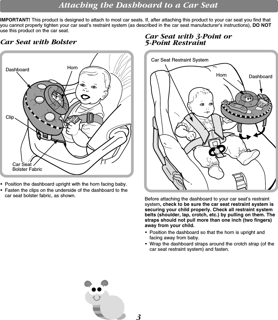 Attaching the Dashboard to a Car SeatIMPORTANT! This product is designed to attach to most car seats. If, after attaching this product to your car seat you find thatyou cannot properly tighten your car seat’s restraint system (as described in the car seat manufacturer’s instructions), DO NOTuse this product on the car seat.• Position the dashboard upright with the horn facing baby.• Fasten the clips on the underside of the dashboard to thecar seat bolster fabric, as shown.ClipCar SeatBolster FabricDashboard HornCar Seat with BolsterBefore attaching the dashboard to your car seat’s restraintsystem, check to be sure the car seat restraint system issecuring your child properly. Check all restraint systembelts (shoulder, lap, crotch, etc.) by pulling on them. Thestraps should not pull more than one inch (two fingers)away from your child.• Position the dashboard so that the horn is upright andfacing away from baby.• Wrap the dashboard straps around the crotch strap (of thecar seat restraint system) and fasten.Horn DashboardCar Seat Restraint SystemCar Seat with 3-Point or 5-Point Restraint 3