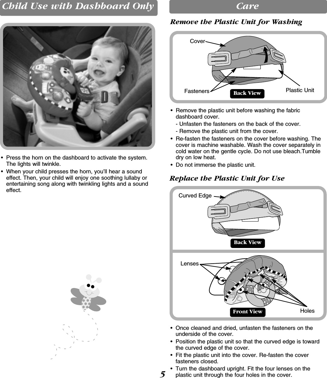 Child Use with Dashboard Only• Press the horn on the dashboard to activate the system.The lights will twinkle.• When your child presses the horn, you’ll hear a soundeffect. Then, your child will enjoy one soothing lullaby orentertaining song along with twinkling lights and a soundeffect.CareBack ViewFront ViewCurved Edge• Once cleaned and dried, unfasten the fasteners on theunderside of the cover. • Position the plastic unit so that the curved edge is towardthe curved edge of the cover.• Fit the plastic unit into the cover. Re-fasten the coverfasteners closed.• Turn the dashboard upright. Fit the four lenses on theplastic unit through the four holes in the cover.Back View• Remove the plastic unit before washing the fabric dashboard cover. - Unfasten the fasteners on the back of the cover. - Remove the plastic unit from the cover.• Re-fasten the fasteners on the cover before washing. Thecover is machine washable. Wash the cover separately incold water on the gentle cycle. Do not use bleach.Tumbledry on low heat. • Do not immerse the plastic unit.Plastic UnitCoverFasteners5Remove the Plastic Unit for WashingReplace the Plastic Unit for UseLensesHoles