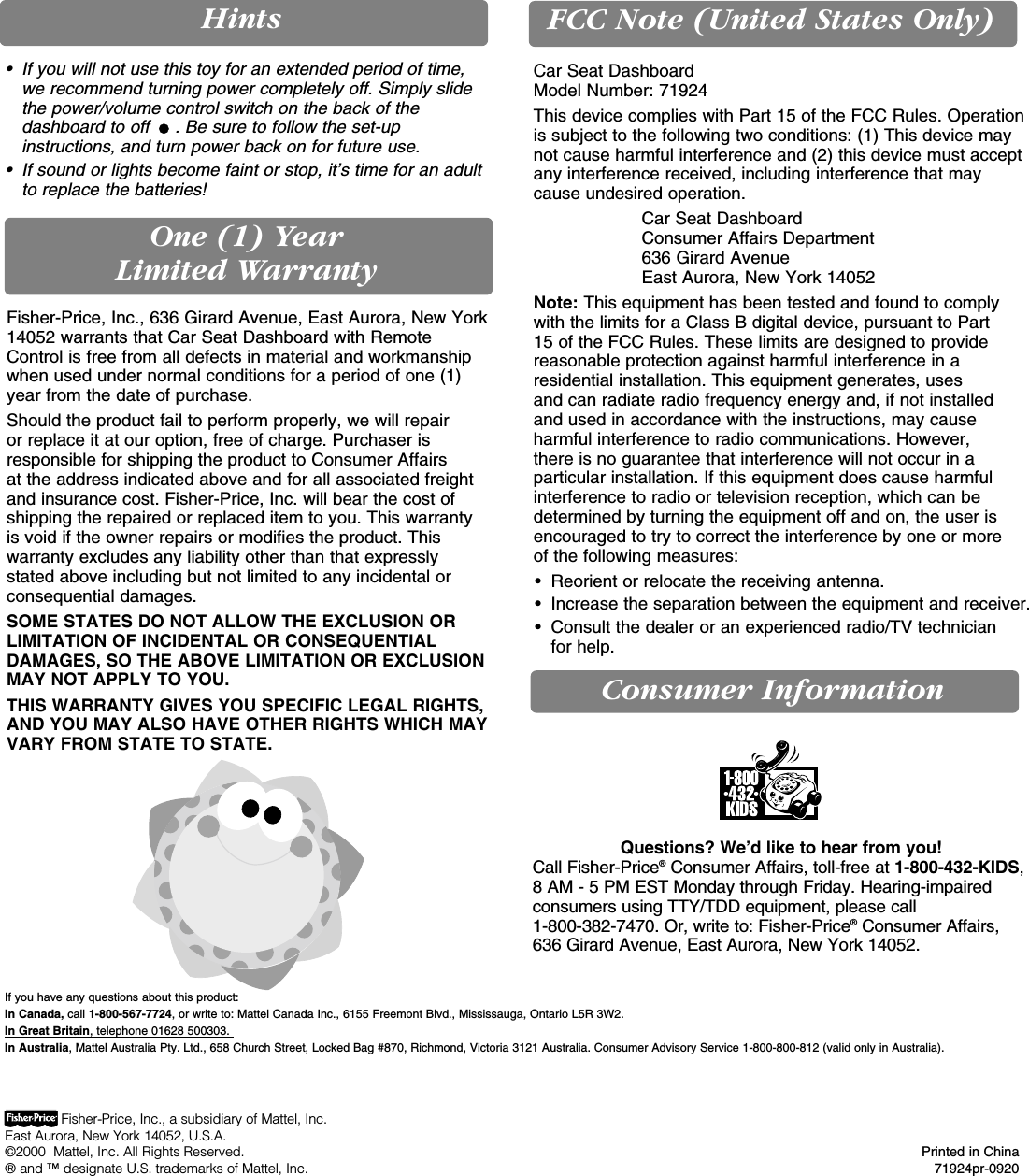 Consumer InformationOne (1) Year Limited WarrantyFCC Note (United States Only)HintsIf you have any questions about this product: In Canada, call 1-800-567-7724, or write to: Mattel Canada Inc., 6155 Freemont Blvd., Mississauga, Ontario L5R 3W2. In Great Britain, telephone 01628 500303. In Australia, Mattel Australia Pty. Ltd., 658 Church Street, Locked Bag #870, Richmond, Victoria 3121 Australia. Consumer Advisory Service 1-800-800-812 (valid only in Australia).Questions? We’d like to hear from you! Call Fisher-Price®Consumer Affairs, toll-free at 1-800-432-KIDS,8 AM - 5 PM EST Monday through Friday. Hearing-impairedconsumers using TTY/TDD equipment, please call 1-800-382-7470. Or, write to: Fisher-Price®Consumer Affairs,636 Girard Avenue, East Aurora, New York 14052.Car Seat DashboardModel Number: 71924This device complies with Part 15 of the FCC Rules. Operationis subject to the following two conditions: (1) This device maynot cause harmful interference and (2) this device must acceptany interference received, including interference that may cause undesired operation.Car Seat DashboardConsumer Affairs Department636 Girard AvenueEast Aurora, New York 14052Note: This equipment has been tested and found to complywith the limits for a Class B digital device, pursuant to Part 15 of the FCC Rules. These limits are designed to providereasonable protection against harmful interference in aresidential installation. This equipment generates, uses and can radiate radio frequency energy and, if not installed and used in accordance with the instructions, may causeharmful interference to radio communications. However, there is no guarantee that interference will not occur in aparticular installation. If this equipment does cause harmfulinterference to radio or television reception, which can bedetermined by turning the equipment off and on, the user isencouraged to try to correct the interference by one or more of the following measures:• Reorient or relocate the receiving antenna.• Increase the separation between the equipment and receiver.• Consult the dealer or an experienced radio/TV technician for help.Fisher-Price, Inc., a subsidiary of Mattel, Inc.East Aurora, New York 14052, U.S.A.©2000  Mattel, Inc. All Rights Reserved. Printed in China® and ™ designate U.S. trademarks of Mattel, Inc. 71924pr-0920Fisher-Price, Inc., 636 Girard Avenue, East Aurora, New York14052 warrants that Car Seat Dashboard with RemoteControl is free from all defects in material and workmanshipwhen used under normal conditions for a period of one (1)year from the date of purchase.Should the product fail to perform properly, we will repair or replace it at our option, free of charge. Purchaser isresponsible for shipping the product to Consumer Affairs at the address indicated above and for all associated freightand insurance cost. Fisher-Price, Inc. will bear the cost ofshipping the repaired or replaced item to you. This warranty is void if the owner repairs or modifies the product. Thiswarranty excludes any liability other than that expressly stated above including but not limited to any incidental orconsequential damages.SOME STATES DO NOT ALLOW THE EXCLUSION ORLIMITATION OF INCIDENTAL OR CONSEQUENTIALDAMAGES, SO THE ABOVE LIMITATION OR EXCLUSIONMAY NOT APPLY TO YOU.THIS WARRANTY GIVES YOU SPECIFIC LEGAL RIGHTS,AND YOU MAY ALSO HAVE OTHER RIGHTS WHICH MAYVARY FROM STATE TO STATE.• If you will not use this toy for an extended period of time,we recommend turning power completely off. Simply slidethe power/volume control switch on the back of thedashboard to off  . Be sure to follow the set-upinstructions, and turn power back on for future use.• If sound or lights become faint or stop, it’s time for an adultto replace the batteries!