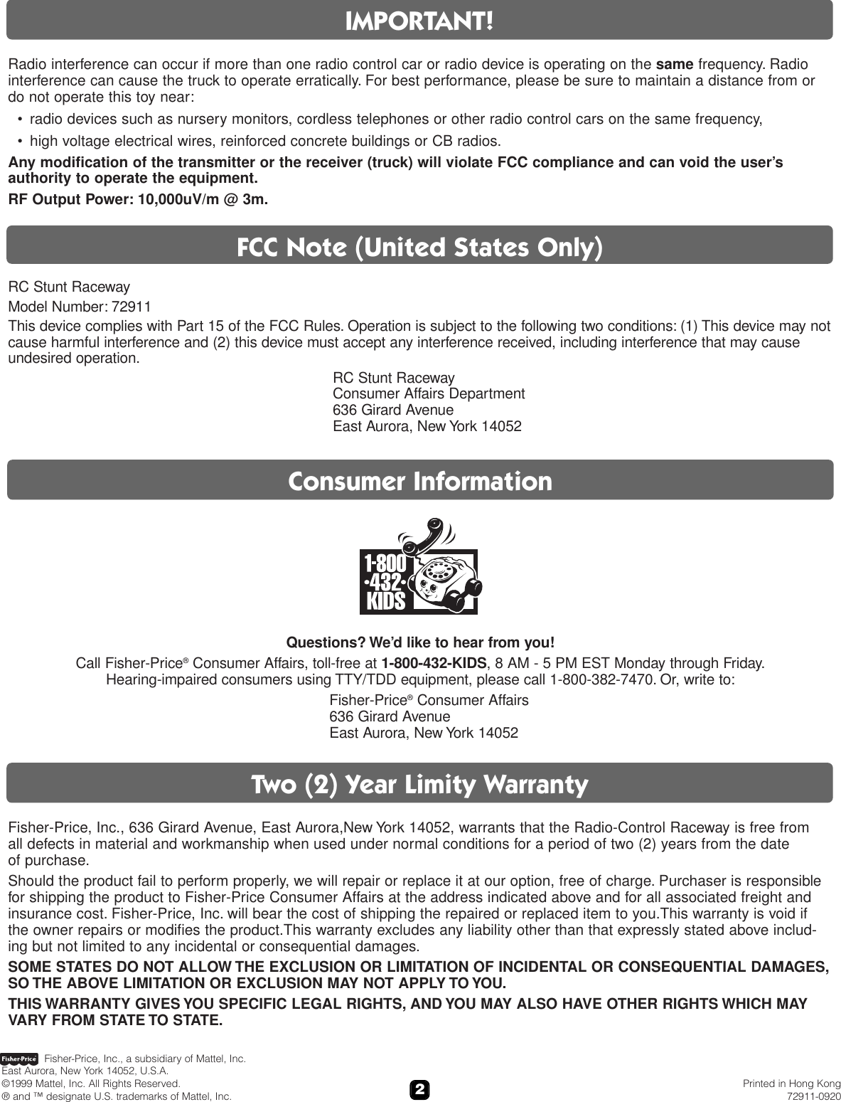 2Radio interference can occur if more than one radio control car or radio device is operating on the same frequency. Radiointerference can cause the truck to operate erratically. For best performance, please be sure to maintain a distance from or do not operate this toy near:• radio devices such as nursery monitors, cordless telephones or other radio control cars on the same frequency,• high voltage electrical wires, reinforced concrete buildings or CB radios.Any modification of the transmitter or the receiver (truck) will violate FCC compliance and can void the user’sauthority to operate the equipment.RF Output Power: 10,000uV/m @ 3m.IMPORTANT!Two (2) Year Limity WarrantyConsumer InformationQuestions? We’d like to hear from you! Call Fisher-Price®Consumer Affairs, toll-free at 1-800-432-KIDS, 8 AM - 5 PM EST Monday through Friday.Hearing-impaired consumers using TTY/TDD equipment, please call 1-800-382-7470. Or, write to:Fisher-Price®Consumer Affairs636 Girard AvenueEast Aurora, New York 14052FCC Note (United States Only)RC Stunt RacewayModel Number: 72911This device complies with Part 15 of the FCC Rules. Operation is subject to the following two conditions: (1) This device may notcause harmful interference and (2) this device must accept any interference received, including interference that may causeundesired operation.RC Stunt RacewayConsumer Affairs Department636 Girard AvenueEast Aurora, New York 14052Fisher-Price, Inc., 636 Girard Avenue, East Aurora,New York 14052, warrants that the Radio-Control Raceway is free from all defects in material and workmanship when used under normal conditions for a period of two (2) years from the date of purchase.Should the product fail to perform properly, we will repair or replace it at our option, free of charge. Purchaser is responsiblefor shipping the product to Fisher-Price Consumer Affairs at the address indicated above and for all associated freight andinsurance cost. Fisher-Price, Inc. will bear the cost of shipping the repaired or replaced item to you.This warranty is void if the owner repairs or modifies the product.This warranty excludes any liability other than that expressly stated above includ-ing but not limited to any incidental or consequential damages.SOME STATES DO NOT ALLOW THE EXCLUSION OR LIMITATION OF INCIDENTAL OR CONSEQUENTIAL DAMAGES,SO THE ABOVE LIMITATION OR EXCLUSION MAY NOT APPLY TO YOU.THIS WARRANTY GIVES YOU SPECIFIC LEGAL RIGHTS, AND YOU MAY ALSO HAVE OTHER RIGHTS WHICH MAYVARY FROM STATE TO STATE.Fisher-Price, Inc., a subsidiary of Mattel, Inc.East Aurora, New York 14052, U.S.A.©1999 Mattel, Inc. All Rights Reserved. Printed in Hong Kong® and ™ designate U.S. trademarks of Mattel, Inc. 72911-0920