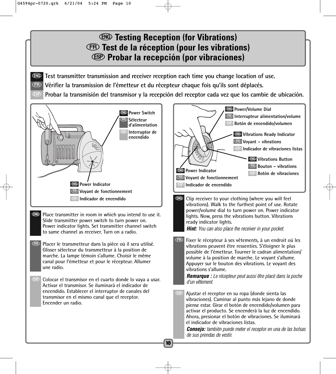 1010eTesting Reception (for Vibrations)fTest de la réception (pour les vibrations)SProbar la recepción (por vibraciones)eTest transmitter transmission and receiver reception each time you change location of use.fVérifier la transmission de l’émetteur et du récepteur chaque fois qu’ils sont déplacés.SProbar la transmisión del transmisor y la recepción del receptor cada vez que los cambie de ubicación.ePower IndicatorfVoyant de fonctionnementSIndicador de encendidoePower IndicatorfVoyant de fonctionnementSIndicador de encendidoePlace transmitter in room in which you intend to use it.Slide transmitter power switch to turn power on.Power indicator lights. Set transmitter channel switchto same channel as receiver. Turn on a radio.fPlacer le transmetteur dans la pièce où il sera utilisé.  Glisser sélecteur du transmetteur à la position demarche. La lampe témoin s’allume. Choisir le mêmecanal pour l‘émetteur et pour le récepteur. Allumerune radio. SColocar el transmisor en el cuarto donde lo vaya a usar.Activar el transmisor. Se iluminará el indicador deencendido. Establecer el interruptor de canales deltransmisor en el mismo canal que el receptor.Encender un radio.eClip receiver to your clothing (where you will feelvibrations). Walk to the furthest point of use. Rotatepower/volume dial to turn power on. Power indicatorlights. Now, press the vibrations button. Vibrationsready indicator lights.Hint: You can also place the receiver in your pocket.fFixer le récepteur à ses vêtements, à un endroit où lesvibrations peuvent être ressenties. S’éloigner le pluspossible de l’émetteur. Tourner le cadran alimentation/volume à la position de marche. Le voyant s’allume.Appuyer sur le bouton des vibrations. Le voyant desvibrations s’allume.Remarque : Le récepteur peut aussi être placé dans la poched’un vêtement.SAjustar el receptor en su ropa (donde sienta lasvibraciones). Caminar al punto más lejano de dondepiense estar. Girar el botón de encendido/volumen paraactivar el producto. Se encenderá la luz de encendido.Ahora, presionar el botón de vibraciones. Se iluminaráel indicador de vibraciones listas.Consejo: también puede meter el receptor en una de las bolsasde sus prendas de vestir.ePower/Volume DialfInterrupteur alimentation/volumeSBotón de encendido/volumeneVibrations Ready IndicatorfVoyant – vibrationsSIndicador de vibraciones listaseVibrations ButtonfBouton – vibrationsSBotón de vibracionesePower SwitchfSélecteurd‘alimentationSInterruptor deencendidoG4594pr-0720.qrk  6/21/04  5:24 PM  Page 10