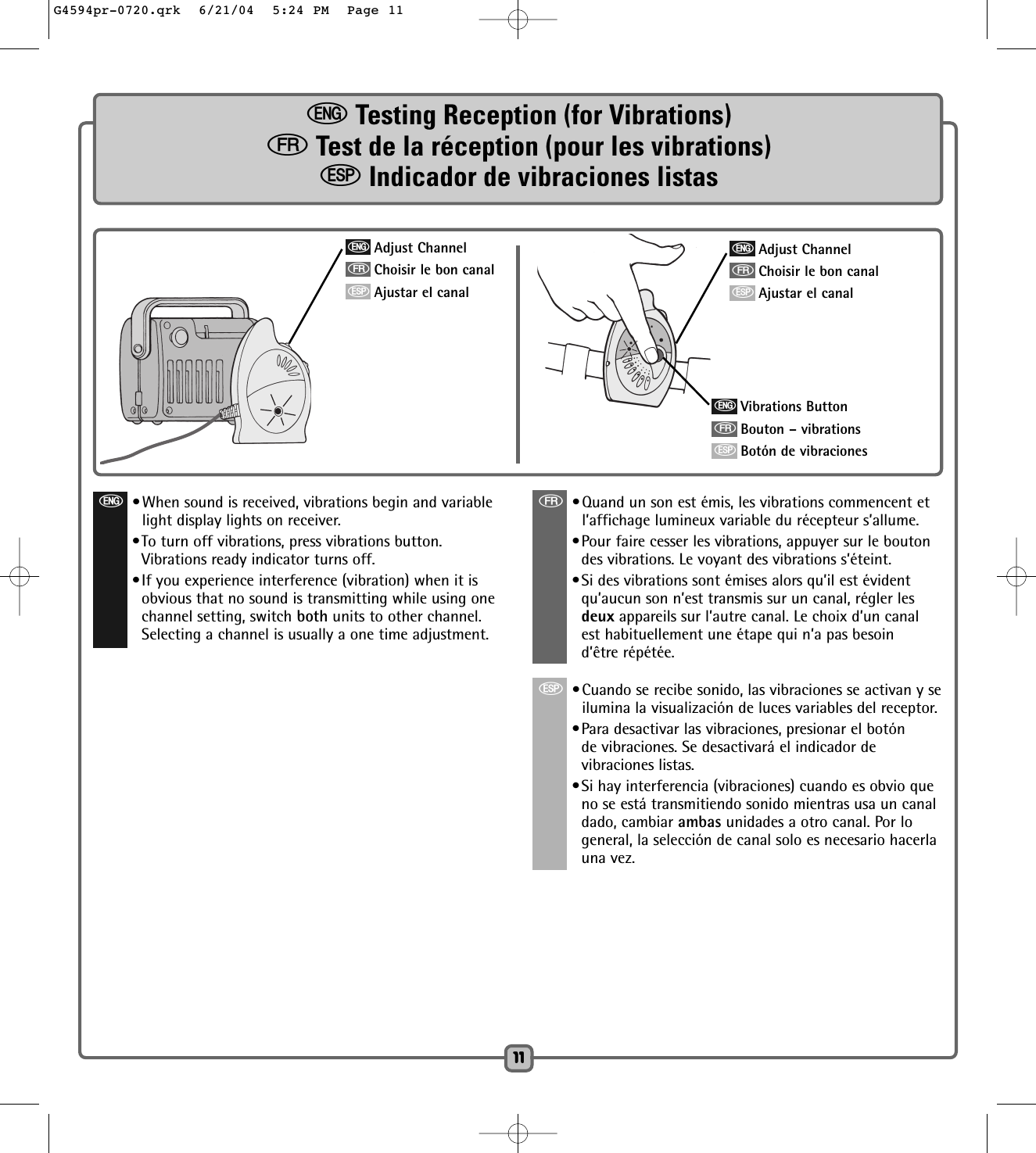 eTesting Reception (for Vibrations)fTest de la réception (pour les vibrations)SIndicador de vibraciones listas1111eAdjust ChannelfChoisir le bon canalSAjustar el canale•When sound is received, vibrations begin and variablelight display lights on receiver.•To turn off vibrations, press vibrations button.Vibrations ready indicator turns off.•If you experience interference (vibration) when it isobvious that no sound is transmitting while using onechannel setting, switch both units to other channel.Selecting a channel is usually a one time adjustment.f•Quand un son est émis, les vibrations commencent etl’affichage lumineux variable du récepteur s’allume.•Pour faire cesser les vibrations, appuyer sur le boutondes vibrations. Le voyant des vibrations s’éteint.•Si des vibrations sont émises alors qu’il est évidentqu’aucun son n’est transmis sur un canal, régler lesdeux appareils sur l’autre canal. Le choix d’un canalest habituellement une étape qui n’a pas besoind’être répétée.S•Cuando se recibe sonido, las vibraciones se activan y seilumina la visualización de luces variables del receptor.•Para desactivar las vibraciones, presionar el botónde vibraciones. Se desactivará el indicador devibraciones listas.•Si hay interferencia (vibraciones) cuando es obvio queno se está transmitiendo sonido mientras usa un canaldado, cambiar ambas unidades a otro canal. Por logeneral, la selección de canal solo es necesario hacerlauna vez.eAdjust ChannelfChoisir le bon canalSAjustar el canaleVibrations ButtonfBouton – vibrationsSBotón de vibracionesG4594pr-0720.qrk  6/21/04  5:24 PM  Page 11