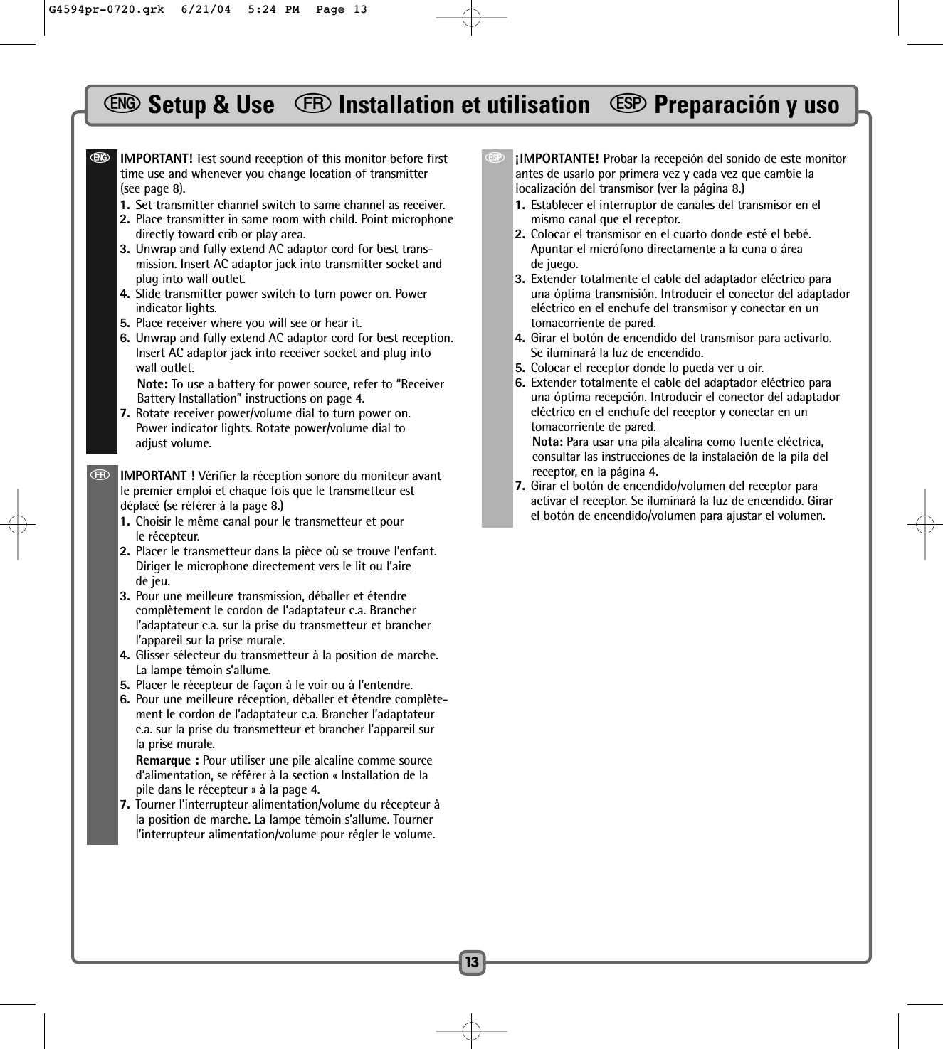 eSetup &amp; Use   fInstallation et utilisation   SPreparación y uso13eIMPORTANT! Test sound reception of this monitor before firsttime use and whenever you change location of transmitter(see page 8).1. Set transmitter channel switch to same channel as receiver. 2. Place transmitter in same room with child. Point microphonedirectly toward crib or play area. 3. Unwrap and fully extend AC adaptor cord for best trans-mission. Insert AC adaptor jack into transmitter socket andplug into wall outlet.4. Slide transmitter power switch to turn power on. Powerindicator lights.5. Place receiver where you will see or hear it. 6. Unwrap and fully extend AC adaptor cord for best reception.Insert AC adaptor jack into receiver socket and plug intowall outlet.Note: To use a battery for power source, refer to “ReceiverBattery Installation” instructions on page 4.7. Rotate receiver power/volume dial to turn power on. Power indicator lights. Rotate power/volume dial to adjust volume. fIMPORTANT ! Vérifier la réception sonore du moniteur avantle premier emploi et chaque fois que le transmetteur estdéplacé (se référer à la page 8.) 1. Choisir le même canal pour le transmetteur et pour le récepteur.  2. Placer le transmetteur dans la pièce où se trouve l’enfant.Diriger le microphone directement vers le lit ou l’aire de jeu.3. Pour une meilleure transmission, déballer et étendre complètement le cordon de l’adaptateur c.a. Brancherl’adaptateur c.a. sur la prise du transmetteur et brancherl’appareil sur la prise murale. 4. Glisser sélecteur du transmetteur à la position de marche.La lampe témoin s’allume.5. Placer le récepteur de façon à le voir ou à l’entendre. 6. Pour une meilleure réception, déballer et étendre complète-ment le cordon de l’adaptateur c.a. Brancher l’adaptateurc.a. sur la prise du transmetteur et brancher l’appareil surla prise murale.Remarque : Pour utiliser une pile alcaline comme sourced’alimentation, se référer à la section « Installation de la pile dans le récepteur » à la page 4.7. Tourner l’interrupteur alimentation/volume du récepteur àla position de marche. La lampe témoin s’allume. Tournerl’interrupteur alimentation/volume pour régler le volume.S¡IMPORTANTE! Probar la recepción del sonido de este monitorantes de usarlo por primera vez y cada vez que cambie lalocalización del transmisor (ver la página 8.)1. Establecer el interruptor de canales del transmisor en elmismo canal que el receptor. 2. Colocar el transmisor en el cuarto donde esté el bebé.Apuntar el micrófono directamente a la cuna o áreade juego. 3. Extender totalmente el cable del adaptador eléctrico parauna óptima transmisión. Introducir el conector del adaptadoreléctrico en el enchufe del transmisor y conectar en untomacorriente de pared.4. Girar el botón de encendido del transmisor para activarlo.Se iluminará la luz de encendido. 5. Colocar el receptor donde lo pueda ver u oír. 6. Extender totalmente el cable del adaptador eléctrico parauna óptima recepción. Introducir el conector del adaptadoreléctrico en el enchufe del receptor y conectar en untomacorriente de pared.Nota: Para usar una pila alcalina como fuente eléctrica, consultar las instrucciones de la instalación de la pila delreceptor, en la página 4.7. Girar el botón de encendido/volumen del receptor paraactivar el receptor. Se iluminará la luz de encendido. Girarel botón de encendido/volumen para ajustar el volumen.G4594pr-0720.qrk  6/21/04  5:24 PM  Page 13