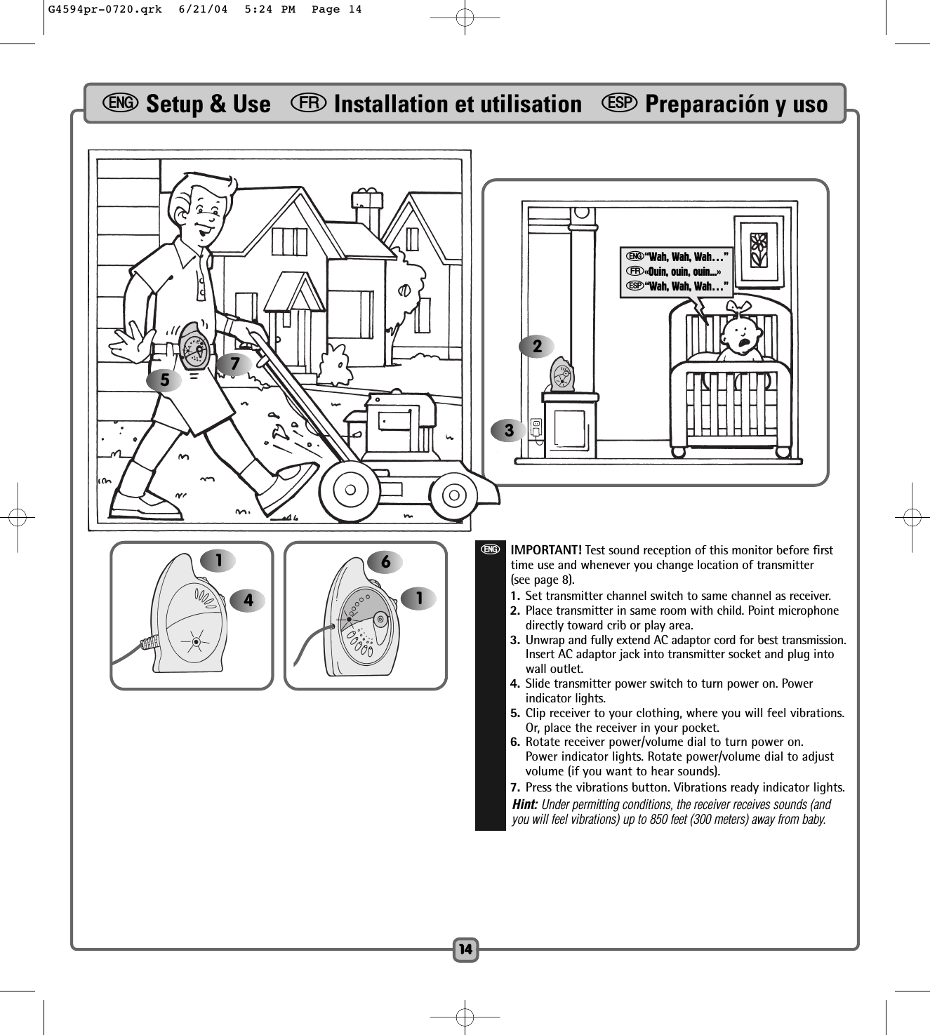 611414eSetup &amp; Use   fInstallation et utilisation   SPreparación y uso14eIMPORTANT! Test sound reception of this monitor before firsttime use and whenever you change location of transmitter(see page 8).1. Set transmitter channel switch to same channel as receiver. 2. Place transmitter in same room with child. Point microphonedirectly toward crib or play area. 3. Unwrap and fully extend AC adaptor cord for best transmission.Insert AC adaptor jack into transmitter socket and plug intowall outlet.4. Slide transmitter power switch to turn power on. Powerindicator lights.5. Clip receiver to your clothing, where you will feel vibrations.Or, place the receiver in your pocket.6. Rotate receiver power/volume dial to turn power on.Power indicator lights. Rotate power/volume dial to adjustvolume (if you want to hear sounds). 7. Press the vibrations button. Vibrations ready indicator lights.Hint: Under permitting conditions, the receiver receives sounds (andyou will feel vibrations) up to 850 feet (300 meters) away from baby.2357e“Wah, Wah, Wah…”f«Ouin, ouin, ouin...»S“Wah, Wah, Wah…”G4594pr-0720.qrk  6/21/04  5:24 PM  Page 14