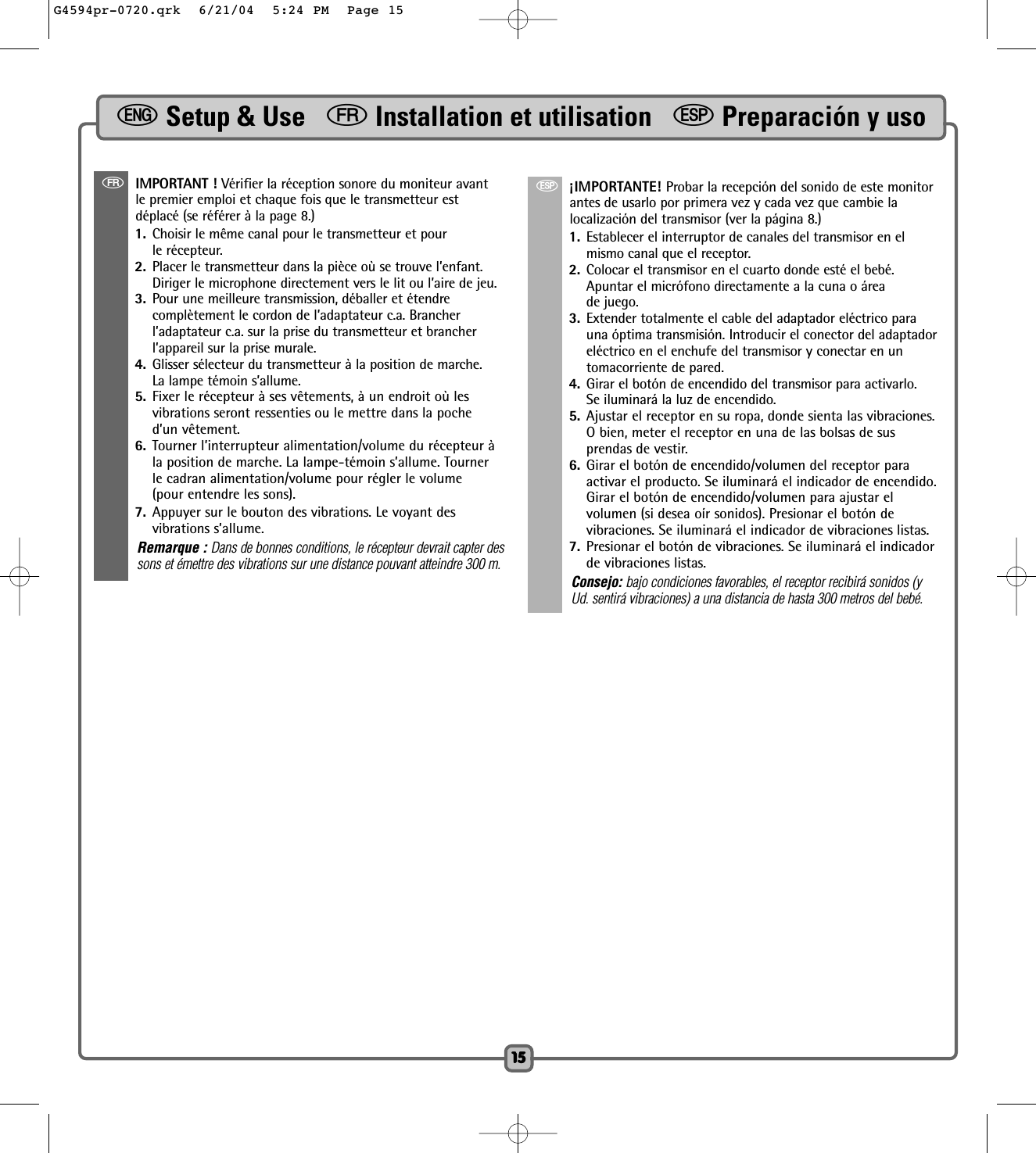 1515fIMPORTANT ! Vérifier la réception sonore du moniteur avantle premier emploi et chaque fois que le transmetteur estdéplacé (se référer à la page 8.) 1. Choisir le même canal pour le transmetteur et pour le récepteur.  2. Placer le transmetteur dans la pièce où se trouve l’enfant.Diriger le microphone directement vers le lit ou l’aire de jeu.3. Pour une meilleure transmission, déballer et étendre complètement le cordon de l’adaptateur c.a. Brancherl’adaptateur c.a. sur la prise du transmetteur et brancherl’appareil sur la prise murale. 4. Glisser sélecteur du transmetteur à la position de marche.La lampe témoin s’allume.5. Fixer le récepteur à ses vêtements, à un endroit où lesvibrations seront ressenties ou le mettre dans la poched’un vêtement.6. Tourner l’interrupteur alimentation/volume du récepteur àla position de marche. La lampe-témoin s’allume. Tournerle cadran alimentation/volume pour régler le volume(pour entendre les sons).7. Appuyer sur le bouton des vibrations. Le voyant desvibrations s’allume.Remarque : Dans de bonnes conditions, le récepteur devrait capter dessons et émettre des vibrations sur une distance pouvant atteindre 300 m.S¡IMPORTANTE! Probar la recepción del sonido de este monitorantes de usarlo por primera vez y cada vez que cambie lalocalización del transmisor (ver la página 8.)1. Establecer el interruptor de canales del transmisor en elmismo canal que el receptor. 2. Colocar el transmisor en el cuarto donde esté el bebé.Apuntar el micrófono directamente a la cuna o áreade juego. 3. Extender totalmente el cable del adaptador eléctrico parauna óptima transmisión. Introducir el conector del adaptadoreléctrico en el enchufe del transmisor y conectar en untomacorriente de pared.4. Girar el botón de encendido del transmisor para activarlo.Se iluminará la luz de encendido. 5. Ajustar el receptor en su ropa, donde sienta las vibraciones.O bien, meter el receptor en una de las bolsas de susprendas de vestir.6. Girar el botón de encendido/volumen del receptor paraactivar el producto. Se iluminará el indicador de encendido.Girar el botón de encendido/volumen para ajustar elvolumen (si desea oír sonidos). Presionar el botón devibraciones. Se iluminará el indicador de vibraciones listas.7. Presionar el botón de vibraciones. Se iluminará el indicadorde vibraciones listas.Consejo: bajo condiciones favorables, el receptor recibirá sonidos (yUd. sentirá vibraciones) a una distancia de hasta 300 metros del bebé.eSetup &amp; Use   fInstallation et utilisation   SPreparación y usoG4594pr-0720.qrk  6/21/04  5:24 PM  Page 15