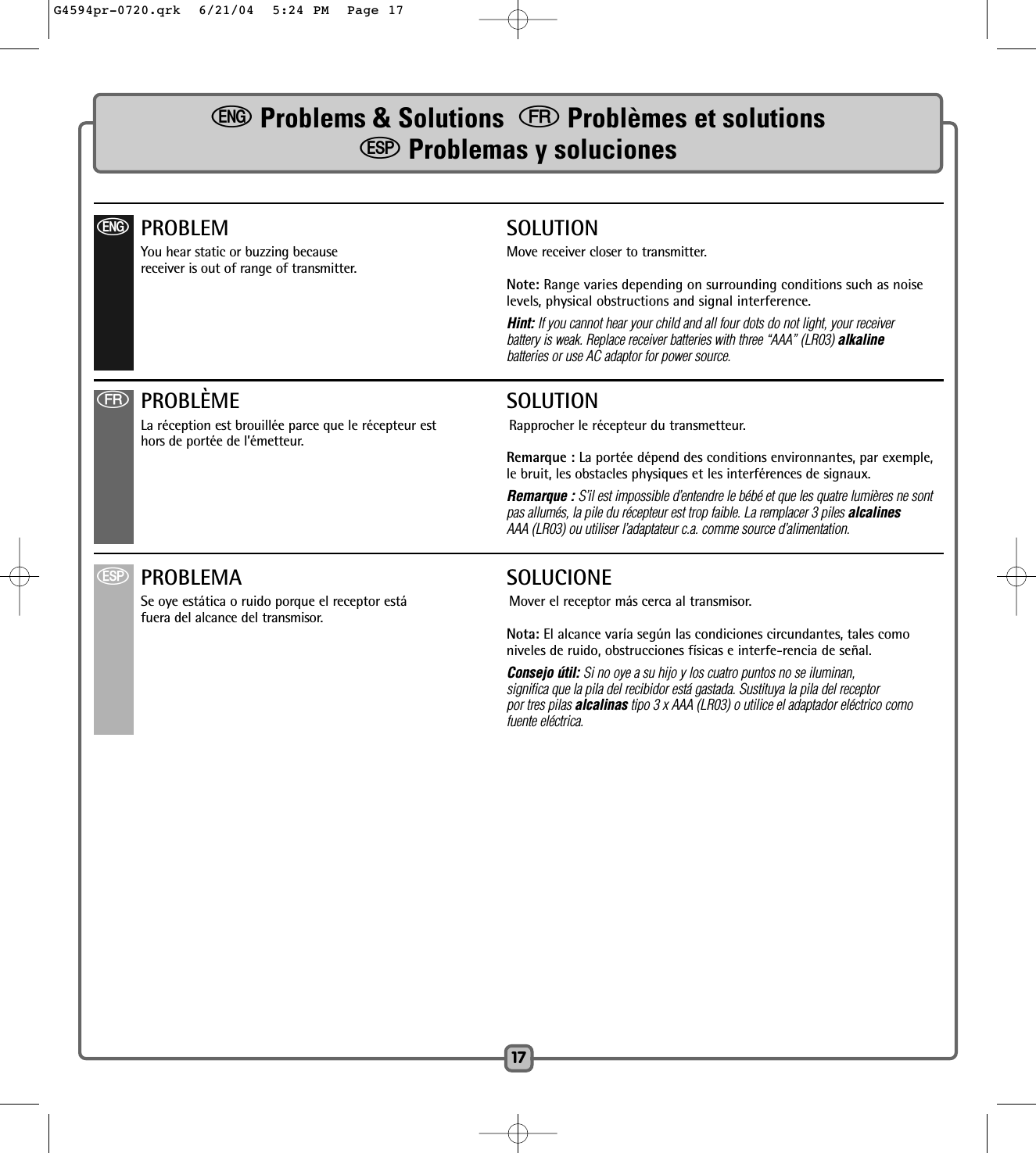 17eProblems &amp; Solutions  fProblèmes et solutionsSProblemas y solucionesfPROBLÈME SOLUTIONLa réception est brouillée parce que le récepteur est Rapprocher le récepteur du transmetteur.hors de portée de l’émetteur.  Remarque : La portée dépend des conditions environnantes, par exemple,le bruit, les obstacles physiques et les interférences de signaux.Remarque : S’il est impossible d’entendre le bébé et que les quatre lumières ne sont pas allumés, la pile du récepteur est trop faible. La remplacer 3 piles alcalinesAAA (LR03) ou utiliser l’adaptateur c.a. comme source d’alimentation.ePROBLEM SOLUTIONYou hear static or buzzing because Move receiver closer to transmitter. receiver is out of range of transmitter. Note: Range varies depending on surrounding conditions such as noise levels, physical obstructions and signal interference.Hint: If you cannot hear your child and all four dots do not light, your receiverbattery is weak. Replace receiver batteries with three “AAA” (LR03) alkalinebatteries or use AC adaptor for power source.SPROBLEMA SOLUCIONESe oye estática o ruido porque el receptor está Mover el receptor más cerca al transmisor.fuera del alcance del transmisor. Nota: El alcance varía según las condiciones circundantes, tales comoniveles de ruido, obstrucciones físicas e interfe-rencia de señal.Consejo útil: Si no oye a su hijo y los cuatro puntos no se iluminan, significa que la pila del recibidor está gastada. Sustituya la pila del receptorpor tres pilas alcalinas tipo 3 x AAA (LR03) o utilice el adaptador eléctrico comofuente eléctrica.G4594pr-0720.qrk  6/21/04  5:24 PM  Page 17