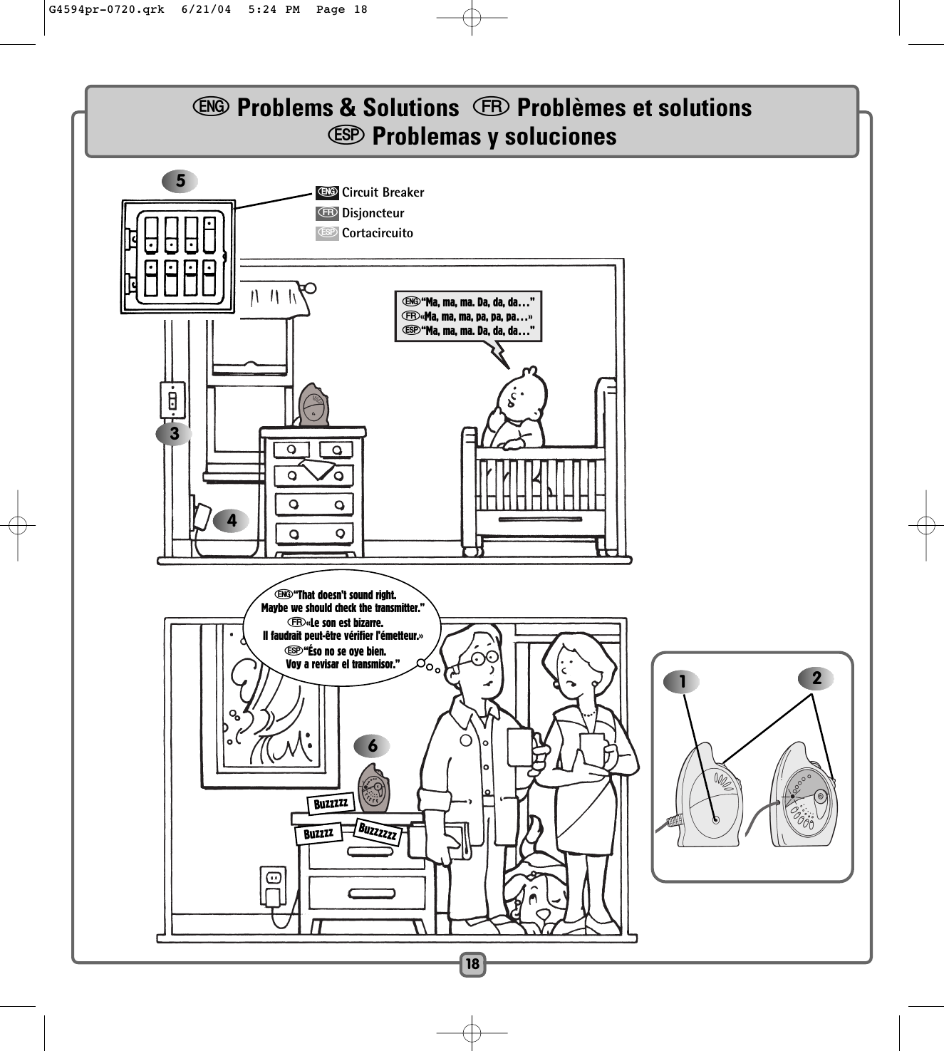 18346e“That doesn’t sound right.Maybe we should check the transmitter.”f«Le son est bizarre.Il faudrait peut-être vérifier l’émetteur.»S“Éso no se oye bien.Voy a revisar el transmisor.” 215e“Ma, ma, ma. Da, da, da…”f«Ma, ma, ma, pa, pa, pa…»S“Ma, ma, ma. Da, da, da…”eCircuit BreakerfDisjoncteurSCortacircuitoeProblems &amp; Solutions  fProblèmes et solutionsSProblemas y solucionesBuzzzzzBuzzzzBuzzzzzzG4594pr-0720.qrk  6/21/04  5:24 PM  Page 18