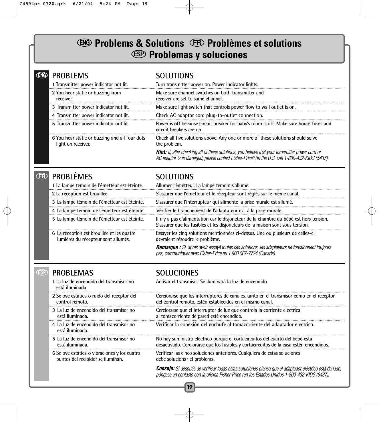 ePROBLEMS SOLUTIONS1Transmitter power indicator not lit.  Turn transmitter power on. Power indicator lights.2You hear static or buzzing from  Make sure channel switches on both transmitter and receiver. receiver are set to same channel.3Transmitter power indicator not lit. Make sure light switch that controls power flow to wall outlet is on.4Transmitter power indicator not lit.  Check AC adaptor cord plug-to-outlet connection.5Transmitter power indicator not lit.  Power is off because circuit breaker for baby’s room is off. Make sure house fuses and circuit breakers are on.6You hear static or buzzing and all four dots   Check all five solutions above. Any one or more of these solutions should solve light on receiver. the problem.Hint: If, after checking all of these solutions, you believe that your transmitter power cord orAC adaptor is is damaged, please contact Fisher-Price® (in the U.S. call 1-800-432-KIDS (5437).fPROBLÈMES SOLUTIONS1La lampe témoin de l’émetteur est éteinte.  Allumer l’émetteur. La lampe témoin s’allume.2La réception est brouillée.  S’assurer que l’émetteur et le récepteur sont réglés sur le même canal. 3La lampe témoin de l’émetteur est éteinte. S’assurer que l’interrupteur qui alimente la prise murale est allumé. 4La lampe témoin de l’émetteur est éteinte. Vérifier le branchement de l’adaptateur c.a. à la prise murale.5La lampe témoin de l’émetteur est éteinte.  Il n’y a pas d’alimentation car le disjoncteur de la chambre du bébé est hors tension. S’assurer que les fusibles et les disjoncteurs de la maison sont sous tension.6La réception est brouillée et les quatre   Essayer les cinq solutions mentionnées ci-dessus. Une ou plusieurs de celles-cilumières du récepteur sont allumés. devraient résoudre le problème.Remarque : Si, après avoir essayé toutes ces solutions, les adaptateurs ne fonctionnent toujours pas, communiquer avec Fisher-Price au 1 800 567-7724 (Canada).SPROBLEMAS SOLUCIONES1La luz de encendido del transmisor no   Activar el transmisor. Se iluminará la luz de encendido.está iluminada.2Se oye estática o ruido del receptor del Cerciorarse que los interruptores de canales, tanto en el transmisor como en el receptor control remoto. del control remoto, estén establecidos en el mismo canal.3La luz de encendido del transmisor no Cerciorarse que el interruptor de luz que controla la corriente eléctrica está iluminada. al tomacorriente de pared esté encendido.4La luz de encendido del transmisor no Verificar la conexión del enchufe al tomacorriente del adaptador eléctrico.está iluminada.5La luz de encendido del transmisor no No hay suministro eléctrico porque el cortacircuitos del cuarto del bebé estáestá iluminada. desactivado. Cerciorarse que los fusibles y cortacircuitos de la casa estén encendidos.6Se oye estática o vibraciones y los cuatro    Verificar las cinco soluciones anteriores. Cualquiera de estas soluciones puntos del recibidor se iluminan.  debe solucionar el problema.Consejo: Si después de verificar todas estas soluciones piensa que el adaptador eléctrico está dañado, póngase en contacto con la oficina Fisher-Price (en los Estados Unidos 1-800-432-KIDS (5437).19eProblems &amp; Solutions  fProblèmes et solutionsSProblemas y solucionesG4594pr-0720.qrk  6/21/04  5:24 PM  Page 19