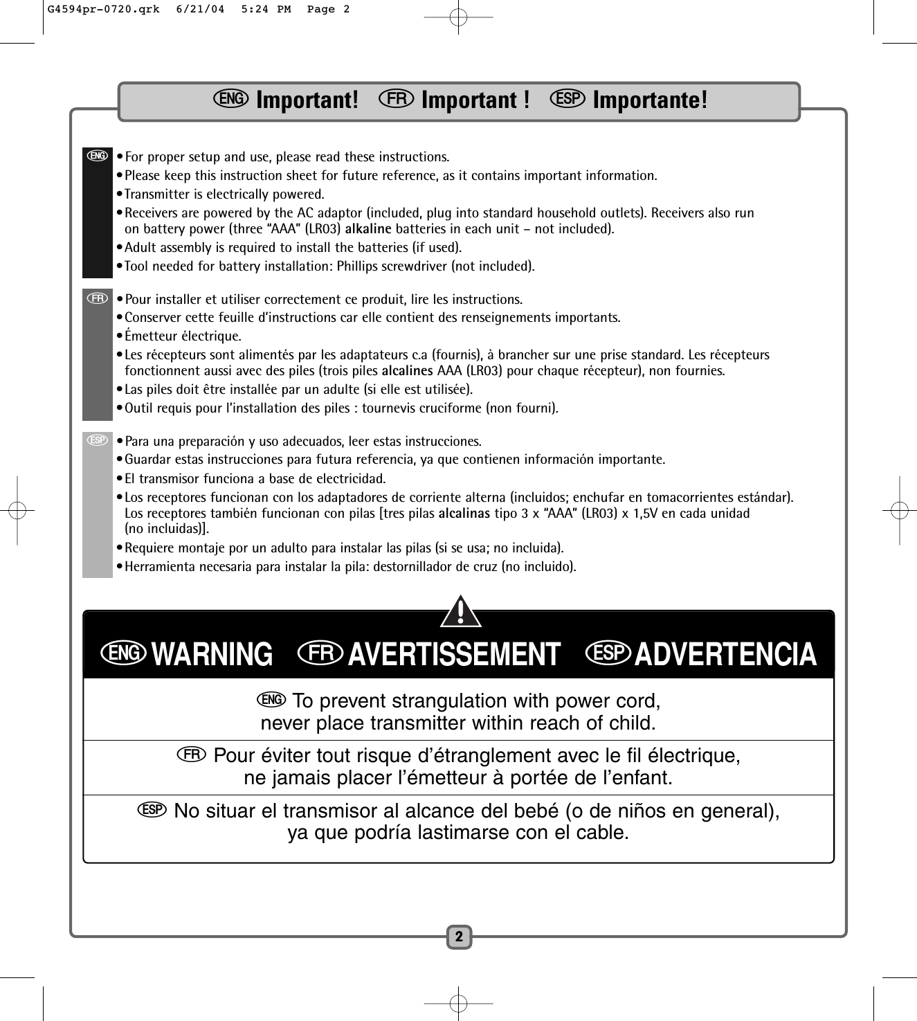 2eImportant!   fImportant !   SImportante!e•For proper setup and use, please read these instructions. •Please keep this instruction sheet for future reference, as it contains important information.•Transmitter is electrically powered.•Receivers are powered by the AC adaptor (included, plug into standard household outlets). Receivers also runon battery power (three “AAA” (LR03) alkaline batteries in each unit – not included).•Adult assembly is required to install the batteries (if used).•Tool needed for battery installation: Phillips screwdriver (not included).f•Pour installer et utiliser correctement ce produit, lire les instructions. •Conserver cette feuille d’instructions car elle contient des renseignements importants.•Émetteur électrique.•Les récepteurs sont alimentés par les adaptateurs c.a (fournis), à brancher sur une prise standard. Les récepteursfonctionnent aussi avec des piles (trois piles alcalines AAA (LR03) pour chaque récepteur), non fournies.•Las piles doit être installée par un adulte (si elle est utilisée).•Outil requis pour l’installation des piles : tournevis cruciforme (non fourni).S•Para una preparación y uso adecuados, leer estas instrucciones.•Guardar estas instrucciones para futura referencia, ya que contienen información importante.•El transmisor funciona a base de electricidad.•Los receptores funcionan con los adaptadores de corriente alterna (incluidos; enchufar en tomacorrientes estándar).Los receptores también funcionan con pilas [tres pilas alcalinas tipo 3 x “AAA” (LR03) x 1,5V en cada unidad(no incluidas)].•Requiere montaje por un adulto para instalar las pilas (si se usa; no incluida).•Herramienta necesaria para instalar la pila: destornillador de cruz (no incluido).eWARNING   fAVERTISSEMENT   SADVERTENCIAeTo prevent strangulation with power cord,never place transmitter within reach of child.fPour éviter tout risque d’étranglement avec le fil électrique,ne jamais placer l’émetteur à portée de l’enfant.SNo situar el transmisor al alcance del bebé (o de niños en general),ya que podría lastimarse con el cable.G4594pr-0720.qrk  6/21/04  5:24 PM  Page 2