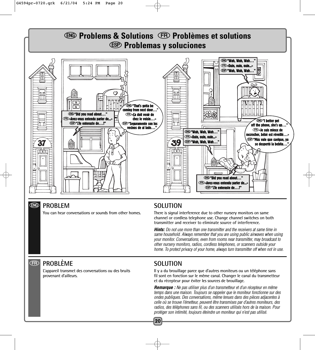 eProblems &amp; Solutions  fProblèmes et solutionsSProblemas y soluciones20e“Did you read about…”f«Avez-vous entendu parler de...»S“¿Te enteraste de…?”e“Did you read about…”f«Avez-vous entendu parler de...»S“¿Te enteraste de…?”e“I better getoff the phone, she’s up…”f«Je suis mieux deraccrocher, bébé est réveillé…»S“Más vale que cuelgue, yase despertó la bebita…”e“That’s gotta becoming from next door…”f«Ça doit venir dechez le voisin…»S“Seguramente son losvecinos de al lado…”ePROBLEM SOLUTIONYou can hear conversations or sounds from other homes.  There is signal interference due to other nursery monitors on same channel or cordless telephone use. Change channel switches on bothtransmitter and receiver to eliminate source of interference.Hints: Do not use more than one transmitter and the receivers at same time in same household. Always remember that you are using public airwaves when using your monitor. Conversations, even from rooms near transmitter, may broadcast to other nursery monitors, radios, cordless telephones, or scanners outside your home. To protect privacy of your home, always turn transmitter off when not in use.e“Wah, Wah, Wah…”f«Ouin, ouin, ouin...»S“Wah, Wah, Wah…”e“Wah, Wah, Wah…”f«Ouin, ouin, ouin...»S“Wah, Wah, Wah…”fPROBLÈME SOLUTIONL’appareil transmet des conversations ou des bruits Il y a du brouillage parce que d’autres moniteurs ou un téléphone sansprovenant d’ailleurs.  fil sont en fonction sur le même canal. Changer le canal du transmetteuret du récepteur pour éviter les sources de brouillage.Remarque : Ne pas utiliser plus d’un transmetteur et d’un récepteur en mêmetemps dans une maison. Toujours se rappeler que le moniteur fonctionne sur desondes publiques. Des conversations, même tenues dans des pièces adjacentes à celle où se trouve l’émetteur, peuvent être transmises par d’autres moniteurs, des radios, des téléphones sans fil, ou des scanners utilisés hors de la maison. Pour protéger son intimité, toujours éteindre un moniteur qui n’est pas utilisé.G4594pr-0720.qrk  6/21/04  5:24 PM  Page 20