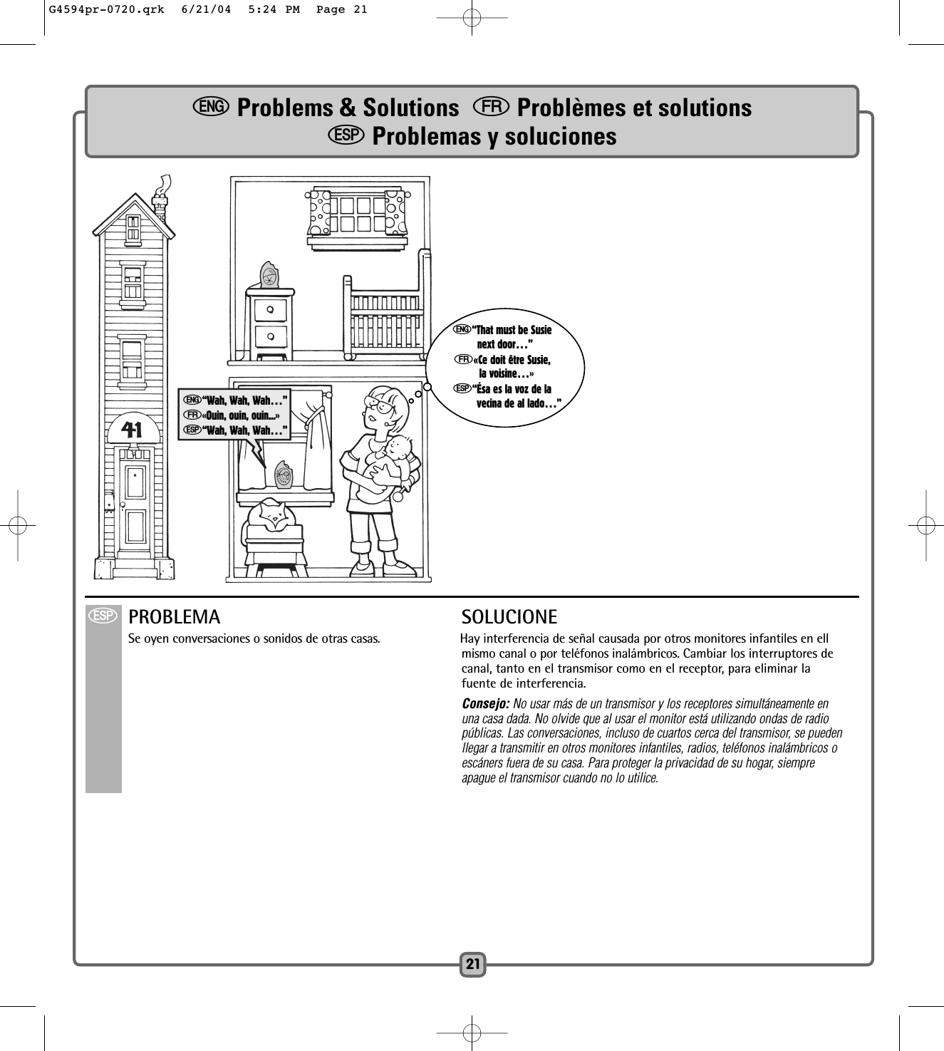 e“That must be Susienext door…”f«Ce doit être Susie,la voisine…»S“Ésa es la voz de lavecina de al lado…”21e“Wah, Wah, Wah…”f«Ouin, ouin, ouin...»S“Wah, Wah, Wah…”SPROBLEMA SOLUCIONESe oyen conversaciones o sonidos de otras casas. Hay interferencia de señal causada por otros monitores infantiles en ellmismo canal o por teléfonos inalámbricos. Cambiar los interruptores de canal, tanto en el transmisor como en el receptor, para eliminar lafuente de interferencia.Consejo: No usar más de un transmisor y los receptores simultáneamente enuna casa dada. No olvide que al usar el monitor está utilizando ondas de radiopúblicas. Las conversaciones, incluso de cuartos cerca del transmisor, se puedenllegar a transmitir en otros monitores infantiles, radios, teléfonos inalámbricos oescáners fuera de su casa. Para proteger la privacidad de su hogar, siempre apague el transmisor cuando no lo utilice.eProblems &amp; Solutions  fProblèmes et solutionsSProblemas y solucionesG4594pr-0720.qrk  6/21/04  5:24 PM  Page 21