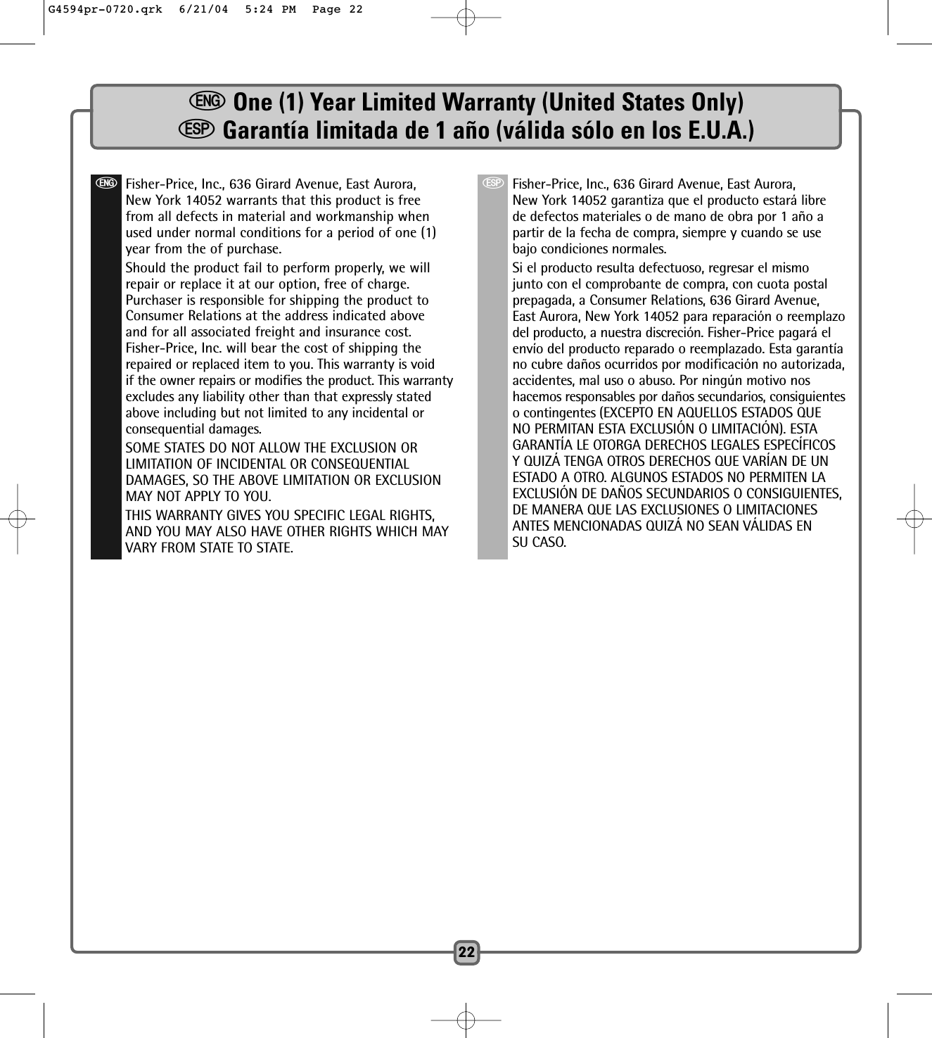 eOne (1) Year Limited Warranty (United States Only)SGarantía limitada de 1 año (válida sólo en los E.U.A.)22eFisher-Price, Inc., 636 Girard Avenue, East Aurora,New York 14052 warrants that this product is freefrom all defects in material and workmanship whenused under normal conditions for a period of one (1)year from the of purchase.Should the product fail to perform properly, we willrepair or replace it at our option, free of charge.Purchaser is responsible for shipping the product toConsumer Relations at the address indicated aboveand for all associated freight and insurance cost.Fisher-Price, Inc. will bear the cost of shipping therepaired or replaced item to you. This warranty is voidif the owner repairs or modifies the product. This warrantyexcludes any liability other than that expressly statedabove including but not limited to any incidental orconsequential damages.SOME STATES DO NOT ALLOW THE EXCLUSION ORLIMITATION OF INCIDENTAL OR CONSEQUENTIALDAMAGES, SO THE ABOVE LIMITATION OR EXCLUSIONMAY NOT APPLY TO YOU.THIS WARRANTY GIVES YOU SPECIFIC LEGAL RIGHTS,AND YOU MAY ALSO HAVE OTHER RIGHTS WHICH MAYVARY FROM STATE TO STATE.SFisher-Price, Inc., 636 Girard Avenue, East Aurora,New York 14052 garantiza que el producto estará librede defectos materiales o de mano de obra por 1 año apartir de la fecha de compra, siempre y cuando se usebajo condiciones normales. Si el producto resulta defectuoso, regresar el mismojunto con el comprobante de compra, con cuota postalprepagada, a Consumer Relations, 636 Girard Avenue,East Aurora, New York 14052 para reparación o reemplazodel producto, a nuestra discreción. Fisher-Price pagará elenvío del producto reparado o reemplazado. Esta garantíano cubre daños ocurridos por modificación no autorizada,accidentes, mal uso o abuso. Por ningún motivo noshacemos responsables por daños secundarios, consiguienteso contingentes (EXCEPTO EN AQUELLOS ESTADOS QUENO PERMITAN ESTA EXCLUSIÓN O LIMITACIÓN). ESTAGARANTÍA LE OTORGA DERECHOS LEGALES ESPECÍFICOSY QUIZÁ TENGA OTROS DERECHOS QUE VARÍAN DE UNESTADO A OTRO. ALGUNOS ESTADOS NO PERMITEN LAEXCLUSIÓN DE DAÑOS SECUNDARIOS O CONSIGUIENTES,DE MANERA QUE LAS EXCLUSIONES O LIMITACIONESANTES MENCIONADAS QUIZÁ NO SEAN VÁLIDAS ENSU CASO.G4594pr-0720.qrk  6/21/04  5:24 PM  Page 22