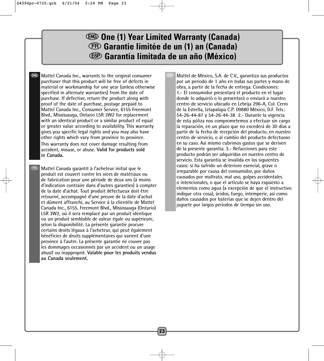 eOne (1) Year Limited Warranty (Canada)fGarantie limitée de un (1) an (Canada)   SGarantía limitada de un año (México)23SMattel de México, S.A. de C.V., garantiza sus productospor un periodo de 1 año en todas sus partes y mano deobra, a partir de la fecha de entrega. Condiciones: 1.- El consumidor presentará el producto en el lugardonde lo adquirió o lo presentará o enviará a nuestrocentro de servicio ubicado en Lebrija 296-A, Col. Cerrode la Estrella, Iztapalapa C.P. 09880 México, D.F. Tels.:54-26-44-87 y 54-26-44-38  2.- Durante la vigenciade esta póliza nos comprometemos a efectuar sin cargola reparación, en un plazo que no excederá de 30 días apartir de la fecha de recepción del producto, en nuestrocentro de servicio, o al cambio del producto defectuosoen su caso. Así mismo cubrimos gastos que se derivende la presente garantía. 3.- Refacciones para esteproducto podrán ser adquiridas en nuestro centro deservicio. Esta garantía se invalida en los siguientescasos: si ha sufrido un deterioro esencial, grave oirreparable por causa del consumidor, por dañoscausados por maltrato, mal uso, golpes accidentaleso intencionales, o que el artículo se haya expuesto aelementos como agua (a excepción de que el instructivoindique otra cosa), ácidos, fuego, intemperie, así comodaños causados por baterías que se dejen dentro deljuguete por largos periodos de tiempo sin uso.eMattel Canada Inc., warrants to the original consumerpurchaser that this product will be free of defects inmaterial or workmanship for one year (unless otherwisespecified in alternate warranties) from the date ofpurchase. If defective, return the product along withproof of the date of purchase, postage prepaid toMattel Canada Inc., Consumer Service, 6155 FreemontBlvd., Mississauga, Ontario L5R 3W2 for replacementwith an identical product or a similar product of equalor greater value according to availability. This warrantygives you specific legal rights and you may also haveother rights which vary from province to province.This warranty does not cover damage resulting fromaccident, misuse, or abuse. Valid for products soldin Canada.fMattel Canada garantit à l’acheteur initial que leproduit est couvert contre les vices de matériaux oude fabrication pour une période de deux ans (à moinsd’indication contraire dans d’autres garanties) à compterde la date d’achat. Tout produit défectueux doit êtreretourné, accompagné d’une preuve de la date d’achatet dûment affranchi, au Service à la clientèle de MattelCanada Inc., 6155, Freemont Blvd., Mississauga (Ontario)L5R 3W2, où il sera remplacé par un produit identiqueou un produit semblable de valeur égale ou supérieure,selon la disponibilité. La présente garantie procurecertains droits légaux à l’acheteur, qui peut égalementbénéficier de droits supplémentaires qui varient d’uneprovince à l’autre. La présente garantie ne couvre pasles dommages occasionnés par un accident ou un usageabusif ou inapproprié. Valable pour les produits vendusau Canada seulement.G4594pr-0720.qrk  6/21/04  5:24 PM  Page 23