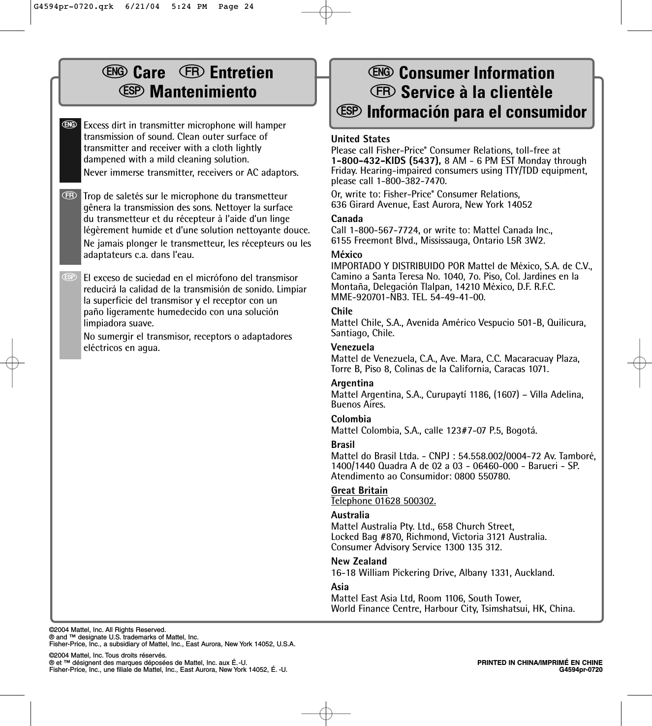 United StatesPlease call Fisher-Price®Consumer Relations, toll-free at1-800-432-KIDS (5437), 8 AM - 6 PM EST Monday throughFriday. Hearing-impaired consumers using TTY/TDD equipment,please call 1-800-382-7470. Or, write to: Fisher-Price®Consumer Relations,636 Girard Avenue, East Aurora, New York 14052CanadaCall 1-800-567-7724, or write to: Mattel Canada Inc., 6155 Freemont Blvd., Mississauga, Ontario L5R 3W2.MéxicoIMPORTADO Y DISTRIBUIDO POR Mattel de México, S.A. de C.V.,Camino a Santa Teresa No. 1040, 7o. Piso, Col. Jardines en laMontaña, Delegación Tlalpan, 14210 México, D.F. R.F.C.MME-920701-NB3. TEL. 54-49-41-00.ChileMattel Chile, S.A., Avenida Américo Vespucio 501-B, Quilicura,Santiago, Chile.VenezuelaMattel de Venezuela, C.A., Ave. Mara, C.C. Macaracuay Plaza,Torre B, Piso 8, Colinas de la California, Caracas 1071.ArgentinaMattel Argentina, S.A., Curupaytí 1186, (1607) – Villa Adelina,Buenos Aires.  ColombiaMattel Colombia, S.A., calle 123#7-07 P.5, Bogotá.BrasilMattel do Brasil Ltda. - CNPJ : 54.558.002/0004-72 Av. Tamboré,1400/1440 Quadra A de 02 a 03 - 06460-000 - Barueri - SP.Atendimento ao Consumidor: 0800 550780.Great BritainTelephone 01628 500302.AustraliaMattel Australia Pty. Ltd., 658 Church Street,Locked Bag #870, Richmond, Victoria 3121 Australia.Consumer Advisory Service 1300 135 312.New Zealand16-18 William Pickering Drive, Albany 1331, Auckland.AsiaMattel East Asia Ltd, Room 1106, South Tower,World Finance Centre, Harbour City, Tsimshatsui, HK, China.©2004 Mattel, Inc. All Rights Reserved.® and ™ designate U.S. trademarks of Mattel, Inc.Fisher-Price, Inc., a subsidiary of Mattel, Inc., East Aurora, New York 14052, U.S.A.©2004 Mattel, Inc. Tous droits réservés.® et ™ désignent des marques déposées de Mattel, Inc. aux É.-U. PRINTED IN CHINA/IMPRIMÉ EN CHINEFisher-Price, Inc., une filiale de Mattel, Inc., East Aurora, New York 14052, É. -U. G4594pr-0720eCare  fEntretienSMantenimientoeConsumer InformationfService à la clientèleSInformación para el consumidoreExcess dirt in transmitter microphone will hampertransmission of sound. Clean outer surface oftransmitter and receiver with a cloth lightlydampened with a mild cleaning solution.Never immerse transmitter, receivers or AC adaptors.fTrop de saletés sur le microphone du transmetteurgênera la transmission des sons. Nettoyer la surfacedu transmetteur et du récepteur à l’aide d’un lingelégèrement humide et d’une solution nettoyante douce. Ne jamais plonger le transmetteur, les récepteurs ou lesadaptateurs c.a. dans l’eau.SEl exceso de suciedad en el micrófono del transmisorreducirá la calidad de la transmisión de sonido. Limpiarla superficie del transmisor y el receptor con unpaño ligeramente humedecido con una soluciónlimpiadora suave. No sumergir el transmisor, receptors o adaptadoreseléctricos en agua.G4594pr-0720.qrk  6/21/04  5:24 PM  Page 24