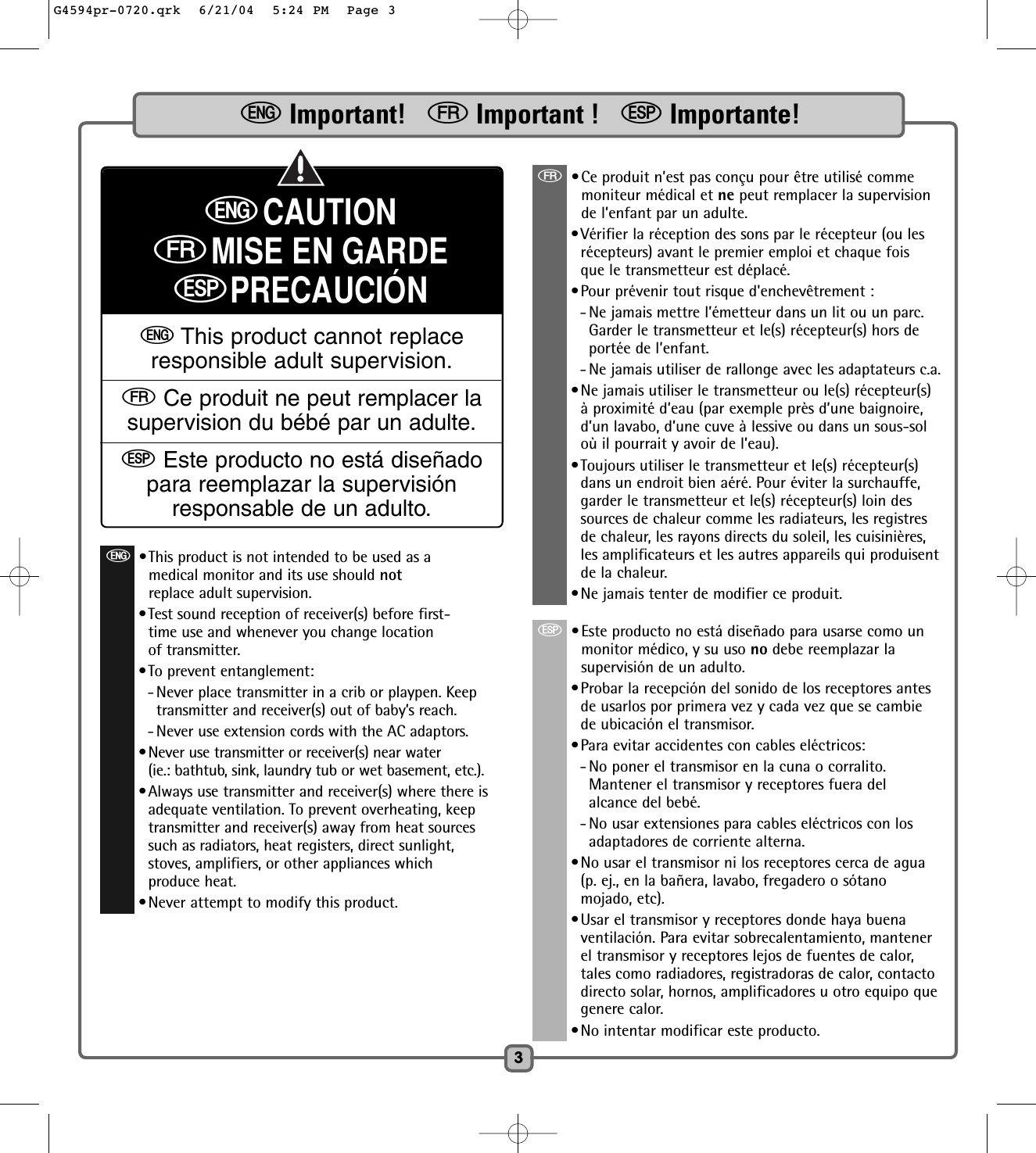 3eImportant!   fImportant !   SImportante!eCAUTIONfMISE EN GARDESPRECAUCIÓNeThis product cannot replaceresponsible adult supervision.fCe produit ne peut remplacer lasupervision du bébé par un adulte.SEste producto no está diseñadopara reemplazar la supervisiónresponsable de un adulto.f•Ce produit n’est pas conçu pour être utilisé commemoniteur médical et ne peut remplacer la supervisionde l’enfant par un adulte.•Vérifier la réception des sons par le récepteur (ou lesrécepteurs) avant le premier emploi et chaque foisque le transmetteur est déplacé.•Pour prévenir tout risque d&apos;enchevêtrement :- Ne jamais mettre l’émetteur dans un lit ou un parc.Garder le transmetteur et le(s) récepteur(s) hors deportée de l’enfant.- Ne jamais utiliser de rallonge avec les adaptateurs c.a.•Ne jamais utiliser le transmetteur ou le(s) récepteur(s)à proximité d’eau (par exemple près d’une baignoire,d’un lavabo, d’une cuve à lessive ou dans un sous-soloù il pourrait y avoir de l’eau).•Toujours utiliser le transmetteur et le(s) récepteur(s)dans un endroit bien aéré. Pour éviter la surchauffe,garder le transmetteur et le(s) récepteur(s) loin dessources de chaleur comme les radiateurs, les registresde chaleur, les rayons directs du soleil, les cuisinières,les amplificateurs et les autres appareils qui produisentde la chaleur.•Ne jamais tenter de modifier ce produit.S•Este producto no está diseñado para usarse como unmonitor médico, y su uso no debe reemplazar lasupervisión de un adulto.•Probar la recepción del sonido de los receptores antesde usarlos por primera vez y cada vez que se cambiede ubicación el transmisor.•Para evitar accidentes con cables eléctricos:- No poner el transmisor en la cuna o corralito.Mantener el transmisor y receptores fuera delalcance del bebé.- No usar extensiones para cables eléctricos con losadaptadores de corriente alterna.•No usar el transmisor ni los receptores cerca de agua(p. ej., en la bañera, lavabo, fregadero o sótanomojado, etc).•Usar el transmisor y receptores donde haya buenaventilación. Para evitar sobrecalentamiento, mantenerel transmisor y receptores lejos de fuentes de calor,tales como radiadores, registradoras de calor, contactodirecto solar, hornos, amplificadores u otro equipo quegenere calor.•No intentar modificar este producto.e•This product is not intended to be used as amedical monitor and its use should notreplace adult supervision.•Test sound reception of receiver(s) before first-time use and whenever you change locationof transmitter.•To prevent entanglement:- Never place transmitter in a crib or playpen. Keeptransmitter and receiver(s) out of baby’s reach.- Never use extension cords with the AC adaptors.•Never use transmitter or receiver(s) near water (ie.: bathtub, sink, laundry tub or wet basement, etc.).•Always use transmitter and receiver(s) where there isadequate ventilation. To prevent overheating, keeptransmitter and receiver(s) away from heat sourcessuch as radiators, heat registers, direct sunlight,stoves, amplifiers, or other appliances whichproduce heat.•Never attempt to modify this product.G4594pr-0720.qrk  6/21/04  5:24 PM  Page 3