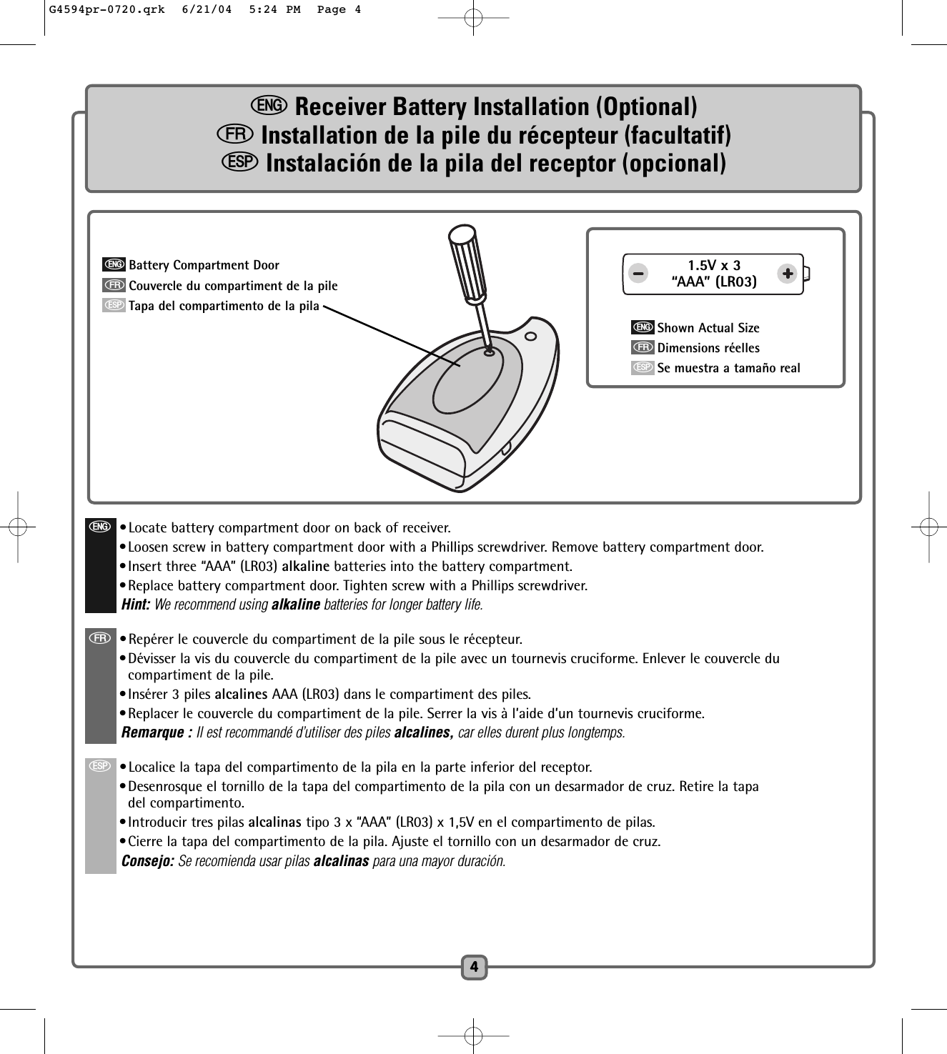 4eReceiver Battery Installation (Optional)fInstallation de la pile du récepteur (facultatif)SInstalación de la pila del receptor (opcional)e•Locate battery compartment door on back of receiver.•Loosen screw in battery compartment door with a Phillips screwdriver. Remove battery compartment door.•Insert three “AAA” (LR03) alkaline batteries into the battery compartment.•Replace battery compartment door. Tighten screw with a Phillips screwdriver. Hint: We recommend using alkaline batteries for longer battery life.f•Repérer le couvercle du compartiment de la pile sous le récepteur.•Dévisser la vis du couvercle du compartiment de la pile avec un tournevis cruciforme. Enlever le couvercle ducompartiment de la pile.•Insérer 3 piles alcalines AAA (LR03) dans le compartiment des piles.  •Replacer le couvercle du compartiment de la pile. Serrer la vis à l’aide d’un tournevis cruciforme. Remarque : Il est recommandé d’utiliser des piles alcalines, car elles durent plus longtemps.S•Localice la tapa del compartimento de la pila en la parte inferior del receptor.•Desenrosque el tornillo de la tapa del compartimento de la pila con un desarmador de cruz. Retire la tapadel compartimento.•Introducir tres pilas alcalinas tipo 3 x “AAA” (LR03) x 1,5V en el compartimento de pilas.•Cierre la tapa del compartimento de la pila. Ajuste el tornillo con un desarmador de cruz.Consejo: Se recomienda usar pilas alcalinas para una mayor duración.1.5V x 3“AAA” (LR03)eShown Actual SizefDimensions réellesSSe muestra a tamaño realeBattery Compartment DoorfCouvercle du compartiment de la pileSTapa del compartimento de la pilaG4594pr-0720.qrk  6/21/04  5:24 PM  Page 4