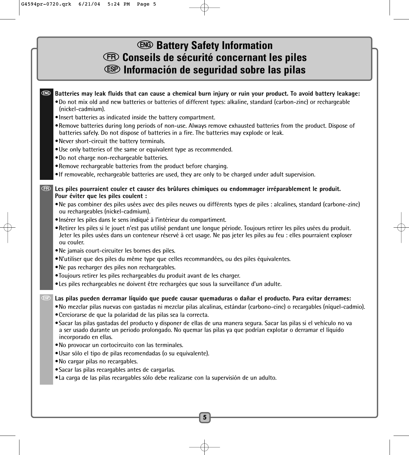 eBattery Safety Information    fConseils de sécurité concernant les piles      SInformación de seguridad sobre las pilas 5eBatteries may leak fluids that can cause a chemical burn injury or ruin your product. To avoid battery leakage:•Do not mix old and new batteries or batteries of different types: alkaline, standard (carbon-zinc) or rechargeable(nickel-cadmium).•Insert batteries as indicated inside the battery compartment.•Remove batteries during long periods of non-use. Always remove exhausted batteries from the product. Dispose ofbatteries safely. Do not dispose of batteries in a fire. The batteries may explode or leak.•Never short-circuit the battery terminals.•Use only batteries of the same or equivalent type as recommended.•Do not charge non-rechargeable batteries.•Remove rechargeable batteries from the product before charging.•If removeable, rechargeable batteries are used, they are only to be charged under adult supervision.fLes piles pourraient couler et causer des brûlures chimiques ou endommager irréparablement le produit.Pour éviter que les piles coulent :•Ne pas combiner des piles usées avec des piles neuves ou différents types de piles : alcalines, standard (carbone-zinc)ou rechargeables (nickel-cadmium).•Insérer les piles dans le sens indiqué à l’intérieur du compartiment.•Retirer les piles si le jouet n’est pas utilisé pendant une longue période. Toujours retirer les piles usées du produit.Jeter les piles usées dans un conteneur réservé à cet usage. Ne pas jeter les piles au feu : elles pourraient exploserou couler.•Ne jamais court-circuiter les bornes des piles.•N’utiliser que des piles du même type que celles recommandées, ou des piles équivalentes.•Ne pas recharger des piles non rechargeables.•Toujours retirer les piles rechargeables du produit avant de les charger.•Les piles rechargeables ne doivent être rechargées que sous la surveillance d’un adulte. SLas pilas pueden derramar líquido que puede causar quemaduras o dañar el producto. Para evitar derrames:•No mezclar pilas nuevas con gastadas ni mezclar pilas alcalinas, estándar (carbono-cinc) o recargables (níquel-cadmio).•Cerciorarse de que la polaridad de las pilas sea la correcta.•Sacar las pilas gastadas del producto y disponer de ellas de una manera segura. Sacar las pilas si el vehículo no vaa ser usado durante un periodo prolongado. No quemar las pilas ya que podrían explotar o derramar el líquidoincorporado en ellas.•No provocar un cortocircuito con las terminales.•Usar sólo el tipo de pilas recomendadas (o su equivalente).•No cargar pilas no recargables.•Sacar las pilas recargables antes de cargarlas.•La carga de las pilas recargables sólo debe realizarse con la supervisión de un adulto. G4594pr-0720.qrk  6/21/04  5:24 PM  Page 5