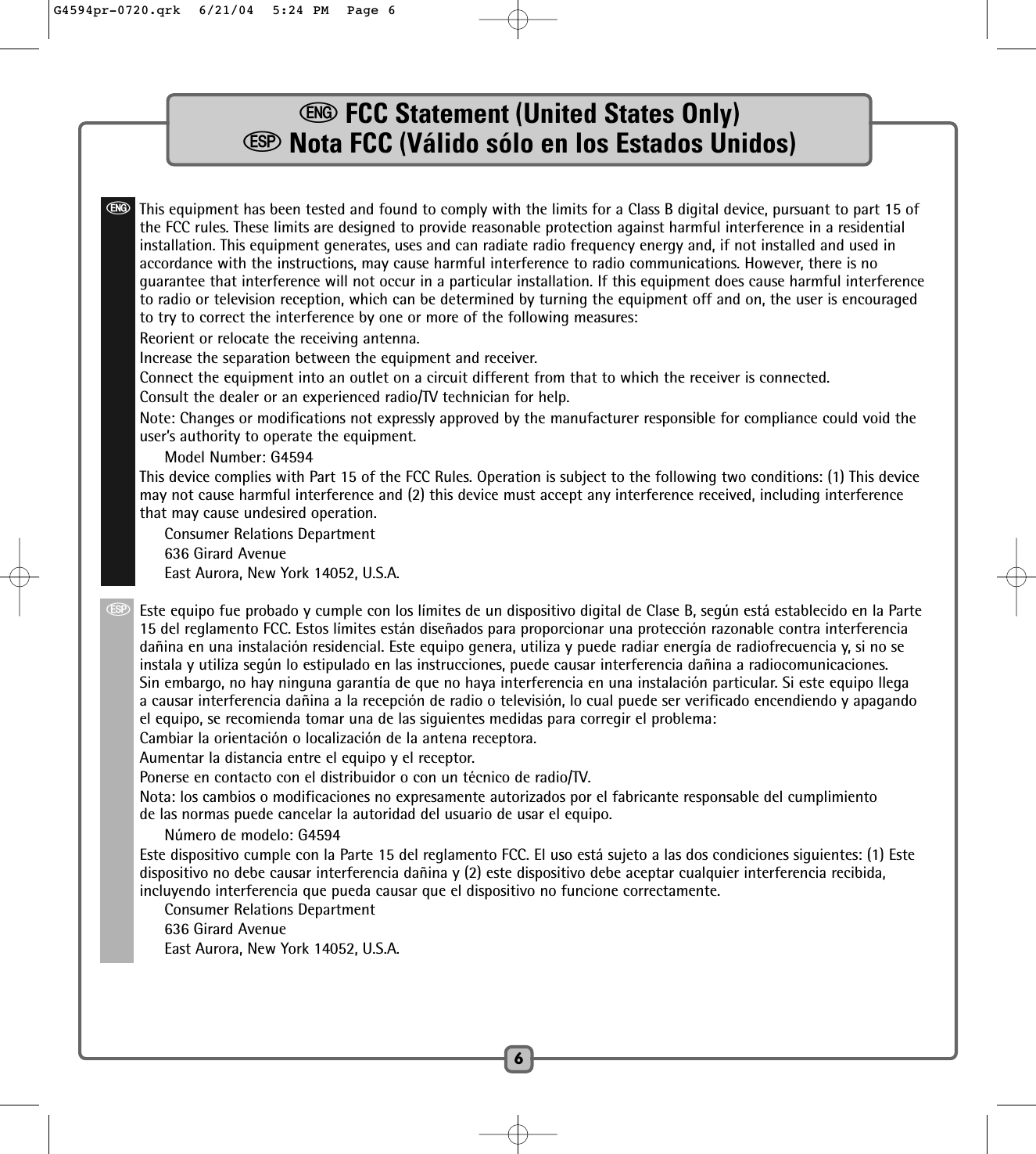 eFCC Statement (United States Only)SNota FCC (Válido sólo en los Estados Unidos)6eThis equipment has been tested and found to comply with the limits for a Class B digital device, pursuant to part 15 ofthe FCC rules. These limits are designed to provide reasonable protection against harmful interference in a residentialinstallation. This equipment generates, uses and can radiate radio frequency energy and, if not installed and used inaccordance with the instructions, may cause harmful interference to radio communications. However, there is noguarantee that interference will not occur in a particular installation. If this equipment does cause harmful interferenceto radio or television reception, which can be determined by turning the equipment off and on, the user is encouragedto try to correct the interference by one or more of the following measures:Reorient or relocate the receiving antenna.Increase the separation between the equipment and receiver.Connect the equipment into an outlet on a circuit different from that to which the receiver is connected.Consult the dealer or an experienced radio/TV technician for help.Note: Changes or modifications not expressly approved by the manufacturer responsible for compliance could void theuser’s authority to operate the equipment.Model Number: G4594This device complies with Part 15 of the FCC Rules. Operation is subject to the following two conditions: (1) This devicemay not cause harmful interference and (2) this device must accept any interference received, including interferencethat may cause undesired operation.Consumer Relations Department636 Girard AvenueEast Aurora, New York 14052, U.S.A.SEste equipo fue probado y cumple con los límites de un dispositivo digital de Clase B, según está establecido en la Parte15 del reglamento FCC. Estos límites están diseñados para proporcionar una protección razonable contra interferenciadañina en una instalación residencial. Este equipo genera, utiliza y puede radiar energía de radiofrecuencia y, si no seinstala y utiliza según lo estipulado en las instrucciones, puede causar interferencia dañina a radiocomunicaciones.Sin embargo, no hay ninguna garantía de que no haya interferencia en una instalación particular. Si este equipo llegaa causar interferencia dañina a la recepción de radio o televisión, lo cual puede ser verificado encendiendo y apagandoel equipo, se recomienda tomar una de las siguientes medidas para corregir el problema:Cambiar la orientación o localización de la antena receptora.Aumentar la distancia entre el equipo y el receptor.Ponerse en contacto con el distribuidor o con un técnico de radio/TV.Nota: los cambios o modificaciones no expresamente autorizados por el fabricante responsable del cumplimientode las normas puede cancelar la autoridad del usuario de usar el equipo.Número de modelo: G4594Este dispositivo cumple con la Parte 15 del reglamento FCC. El uso está sujeto a las dos condiciones siguientes: (1) Estedispositivo no debe causar interferencia dañina y (2) este dispositivo debe aceptar cualquier interferencia recibida,incluyendo interferencia que pueda causar que el dispositivo no funcione correctamente.Consumer Relations Department636 Girard AvenueEast Aurora, New York 14052, U.S.A.G4594pr-0720.qrk  6/21/04  5:24 PM  Page 6