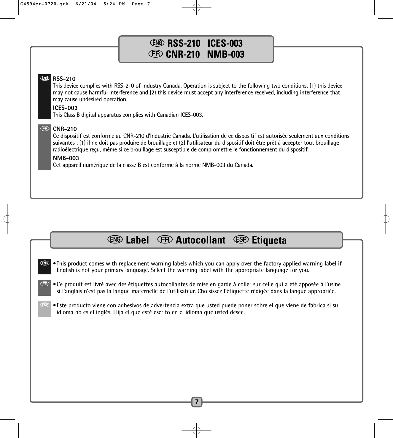 7eRSS-210   ICES-003fCNR-210   NMB-003 eRSS-210This device complies with RSS-210 of Industry Canada. Operation is subject to the following two conditions: (1) this devicemay not cause harmful interference and (2) this device must accept any interference received, including interference thatmay cause undesired operation.ICES-003This Class B digital apparatus complies with Canadian ICES-003.fCNR-210Ce dispositif est conforme au CNR-210 d’Industrie Canada. L’utilisation de ce dispositif est autorisée seulement aux conditionssuivantes : (1) il ne doit pas produire de brouillage et (2) l’utilisateur du dispositif doit être prêt à accepter tout brouillageradioélectrique reçu, même si ce brouillage est susceptible de compromettre le fonctionnement du dispositif.NMB-003Cet appareil numérique de la classe B est conforme à la norme NMB-003 du Canada.e•This product comes with replacement warning labels which you can apply over the factory applied warning label ifEnglish is not your primary language. Select the warning label with the appropriate language for you.f•Ce produit est livré avec des étiquettes autocollantes de mise en garde à coller sur celle qui a été apposée à l’usinesi l’anglais n’est pas la langue maternelle de l’utilisateur. Choisissez l’étiquette rédigée dans la langue appropriée.S•Este producto viene con adhesivos de advertencia extra que usted puede poner sobre el que viene de fábrica si suidioma no es el inglés. Elija el que esté escrito en el idioma que usted desee.eLabel   fAutocollant   SEtiquetaG4594pr-0720.qrk  6/21/04  5:24 PM  Page 7