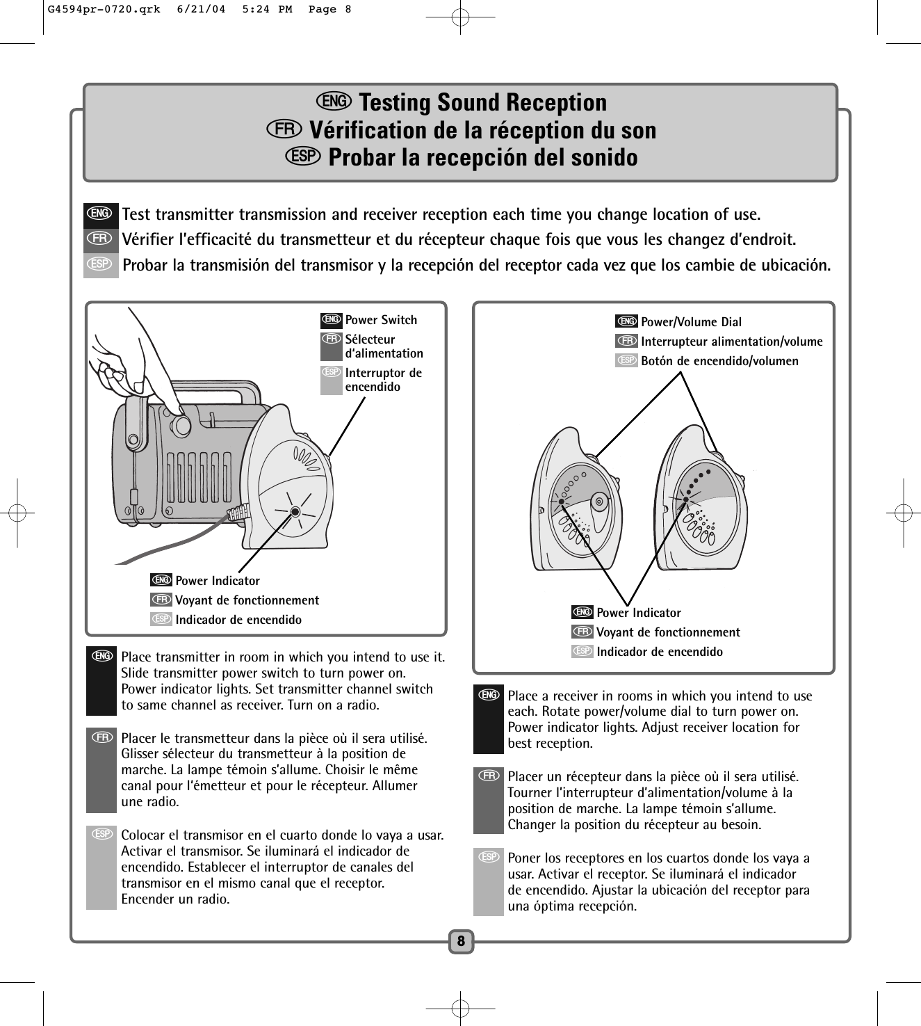 eTesting Sound ReceptionfVérification de la réception du sonSProbar la recepción del sonido8eTest transmitter transmission and receiver reception each time you change location of use.fVérifier l’efficacité du transmetteur et du récepteur chaque fois que vous les changez d’endroit.SProbar la transmisión del transmisor y la recepción del receptor cada vez que los cambie de ubicación.ePower IndicatorfVoyant de fonctionnementSIndicador de encendidoePower SwitchfSélecteurd‘alimentationSInterruptor deencendidoePlace transmitter in room in which you intend to use it.Slide transmitter power switch to turn power on.Power indicator lights. Set transmitter channel switchto same channel as receiver. Turn on a radio.fPlacer le transmetteur dans la pièce où il sera utilisé.  Glisser sélecteur du transmetteur à la position demarche. La lampe témoin s’allume. Choisir le mêmecanal pour l‘émetteur et pour le récepteur. Allumerune radio. SColocar el transmisor en el cuarto donde lo vaya a usar.Activar el transmisor. Se iluminará el indicador deencendido. Establecer el interruptor de canales deltransmisor en el mismo canal que el receptor.Encender un radio.ePower IndicatorfVoyant de fonctionnementSIndicador de encendidoePower/Volume DialfInterrupteur alimentation/volumeSBotón de encendido/volumenePlace a receiver in rooms in which you intend to useeach. Rotate power/volume dial to turn power on.Power indicator lights. Adjust receiver location forbest reception.fPlacer un récepteur dans la pièce où il sera utilisé.Tourner l’interrupteur d’alimentation/volume à laposition de marche. La lampe témoin s’allume.Changer la position du récepteur au besoin. SPoner los receptores en los cuartos donde los vaya ausar. Activar el receptor. Se iluminará el indicadorde encendido. Ajustar la ubicación del receptor parauna óptima recepción.G4594pr-0720.qrk  6/21/04  5:24 PM  Page 8