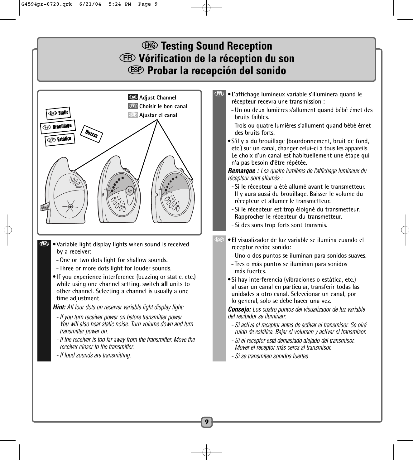9eTesting Sound ReceptionfVérification de la réception du sonSProbar la recepción del sonidofBrouillageeStaticSEstáticaf•L’affichage lumineux variable s’illuminera quand lerécepteur recevra une transmission : - Un ou deux lumières s’allument quand bébé émet des bruits faibles.- Trois ou quatre lumières s’allument quand bébé émetdes bruits forts.•S’il y a du brouillage (bourdonnement, bruit de fond,etc.) sur un canal, changer celui-ci à tous les appareils.Le choix d’un canal est habituellement une étape quin’a pas besoin d’être répétée.Remarque : Les quatre lumières de l’affichage lumineux du récepteur sont allumés : -Si le récepteur a été allumé avant le transmetteur.Il y aura aussi du brouillage. Baisser le volume durécepteur et allumer le transmetteur. -Si le récepteur est trop éloigné du transmetteur.Rapprocher le récepteur du transmetteur.-Si des sons trop forts sont transmis. S•El visualizador de luz variable se ilumina cuando elreceptor recibe sonido:- Uno o dos puntos se iluminan para sonidos suaves.- Tres o más puntos se iluminan para sonidos más fuertes.•Si hay interferencia (vibraciones o estática, etc.)al usar un canal en particular, transferir todas lasunidades a otro canal. Seleccionar un canal, porlo general, solo se debe hacer una vez.Consejo: Los cuatro puntos del visualizador de luz variabledel recibidor se iluminan:- Si activa el receptor antes de activar el transmisor. Se oiráruido de estática. Bajar el volumen y activar el transmisor.- Si el receptor está demasiado alejado del transmisor.Mover el receptor más cerca al transmisor.- Si se transmiten sonidos fuertes.eAdjust ChannelfChoisir le bon canalSAjustar el canale•Variable light display lights when sound is receivedby a receiver:- One or two dots light for shallow sounds.- Three or more dots light for louder sounds.•If you experience interference (buzzing or static, etc.)while using one channel setting, switch all units toother channel. Selecting a channel is usually a onetime adjustment.Hint: All four dots on receiver variable light display light:- If you turn receiver power on before transmitter power.You will also hear static noise. Turn volume down and turntransmitter power on.- If the receiver is too far away from the transmitter. Move thereceiver closer to the transmitter.- If loud sounds are transmitting.BuzzzzG4594pr-0720.qrk  6/21/04  5:24 PM  Page 9
