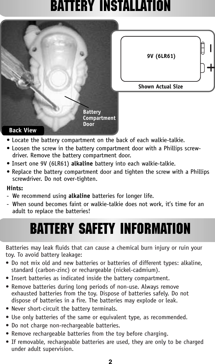 Batteries may leak fluids that can cause a chemical burn injury or ruin yourtoy. To avoid battery leakage:•Do not mix old and new batteries or batteries of different types: alkaline,standard (carbon-zinc) or rechargeable (nickel-cadmium).•Insert batteries as indicated inside the battery compartment.•Remove batteries during long periods of non-use. Always remove exhausted batteries from the toy. Dispose of batteries safely. Do not dispose of batteries in a fire. The batteries may explode or leak.•Never short-circuit the battery terminals.•Use only batteries of the same or equivalent type, as recommended.•Do not charge non-rechargeable batteries.•Remove rechargeable batteries from the toy before charging.•If removable, rechargeable batteries are used, they are only to be chargedunder adult supervision.BATTERY INSTALLATION• Locate the battery compartment on the back of each walkie-talkie.• Loosen the screw in the battery compartment door with a Phillips screw-driver. Remove the battery compartment door.• Insert one 9V (6LR61) alkaline battery into each walkie-talkie.• Replace the battery compartment door and tighten the screw with a Phillipsscrewdriver. Do not over-tighten.Hints:-We recommend using alkaline batteries for longer life.-  When sound becomes faint or walkie-talkie does not work, it’s time for anadult to replace the batteries!BatteryCompartmentDoorBack ViewShown Actual Size9V (6LR61)2BATTERY SAFETY INFORMATION